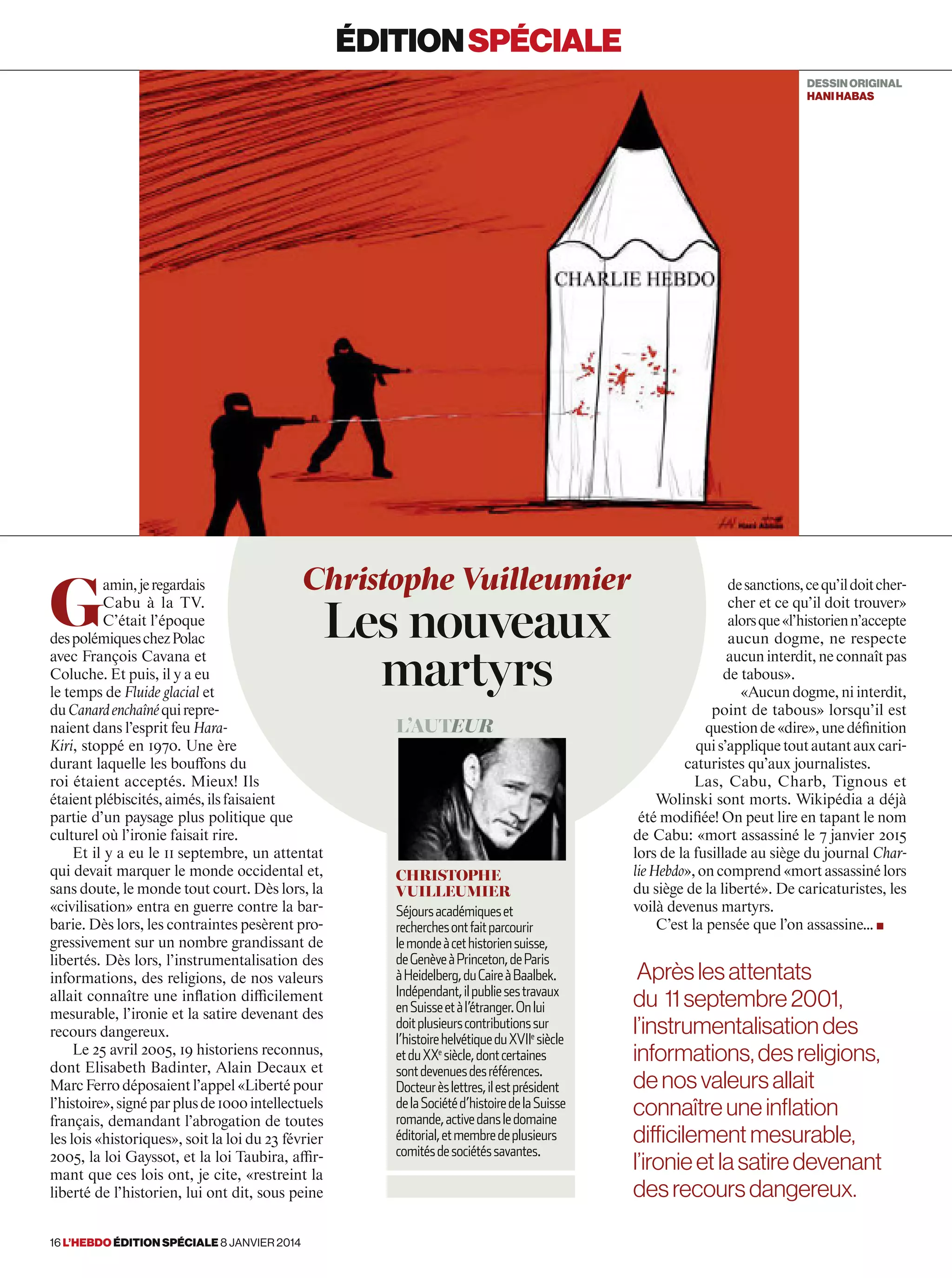 G
amin,jeregardais
Cabu à la TV.
C’était l’époque
despolémiqueschezPolac
avec François Cavana et
Coluche. Et puis, il y a eu
le temps de Fluide glacial et
duCanardenchaînéquirepre-
naient dans l’esprit feu Hara-
Kiri, stoppé en 1970. Une ère
durant laquelle les bouffons du
roi étaient acceptés. Mieux! Ils
étaientplébiscités,aimés,ilsfaisaient
partie d’un paysage plus politique que
culturel où l’ironie faisait rire.
Et il y a eu le 11 septembre, un attentat
qui devait marquer le monde occidental et,
sans doute, le monde tout court. Dès lors, la
«civilisation» entra en guerre contre la bar-
barie. Dès lors, les contraintes pesèrent pro-
gressivement sur un nombre grandissant de
libertés. Dès lors, l’instrumentalisation des
informations, des religions, de nos valeurs
allait connaître une inﬂation difficilement
mesurable, l’ironie et la satire devenant des
recours dangereux.
Le 25 avril 2005, 19 historiens reconnus,
dont Elisabeth Badinter, Alain Decaux et
MarcFerrodéposaientl’appel«Libertépour
l’histoire»,signéparplusde1000intellectuels
français, demandant l’abrogation de toutes
les lois «historiques», soit la loi du 23 février
2005, la loi Gayssot, et la loi Taubira, affir-
mant que ces lois ont, je cite, «restreint la
liberté de l’historien, lui ont dit, sous peine
desanctions,cequ’ildoitcher-
cher et ce qu’il doit trouver»
alorsque«l’historienn’accepte
aucun dogme, ne respecte
aucuninterdit,neconnaîtpas
de tabous».
«Aucundogme,niinterdit,
point de tabous» lorsqu’il est
questionde«dire»,unedéfinition
quis’appliquetoutautantauxcari-
caturistes qu’aux journalistes.
Las, Cabu, Charb, Tignous et
Wolinski sont morts. Wikipédia a déjà
été modifiée! On peut lire en tapant le nom
de Cabu: «mort assassiné le 7 janvier 2015
lors de la fusillade au siège du journal Char-
lieHebdo»,oncomprend «mort assassiné lors
du siège de la liberté». De caricaturistes, les
voilà devenus martyrs.
C’est la pensée que l’on assassine… ■
Christophe Vuilleumier
Les nouveaux
martyrs
L’auteur
Christophe
Vuilleumier
Séjoursacadémiqueset
recherchesontfaitparcourir
lemondeàcethistoriensuisse,
deGenèveàPrinceton,deParis
àHeidelberg,duCaireàBaalbek.
Indépendant,ilpubliesestravaux
enSuisseetàl’étranger.Onlui
doitplusieurscontributionssur
l’histoirehelvétiqueduXVIIe
siècle
etduXXe
siècle,dontcertaines
sontdevenuesdesréférences.
Docteurèslettres,ilestprésident
delaSociétéd’histoiredelaSuisse
romande,activedansledomaine
éditorial,etmembredeplusieurs
comitésdesociétéssavantes.
éditionspéciale
DESSINORIGINAL
hanihabas
Aprèslesattentats
du 11septembre2001,
l’instrumentalisationdes
informations, desreligions,
denosvaleursallait
connaîtreuneinflation
difficilementmesurable,
l’ironieetlasatiredevenant
desrecoursdangereux.
16 l’hebdo édition spéciale 8 janvier 2014
 