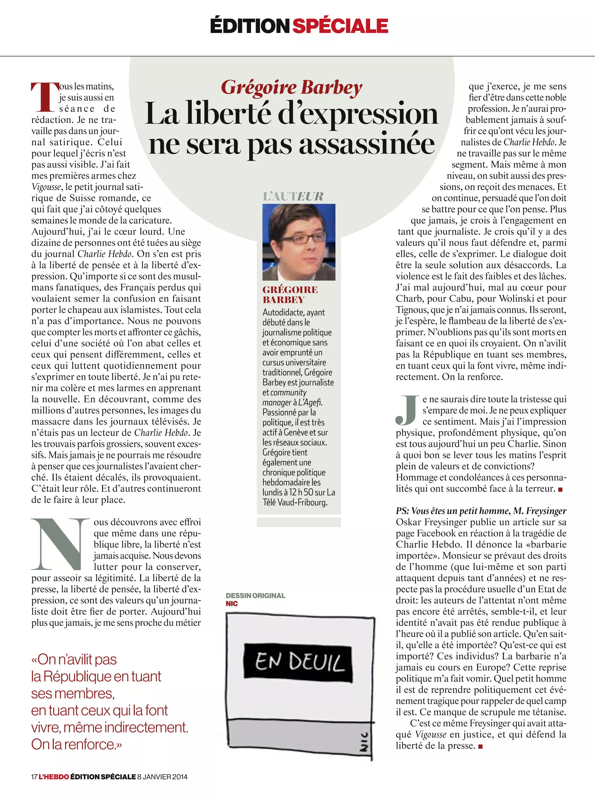 T
ouslesmatins,
je suis aussi en
séance de
rédaction. Je ne tra-
vaillepasdansunjour-
nal satirique. Celui
pour lequel j’écris n’est
pas aussi visible. J’ai fait
mes premières armes chez
Vigousse, le petit journal sati-
rique de Suisse romande, ce
qui fait que j’ai côtoyé quelques
semaines le monde de la caricature.
Aujourd’hui, j’ai le cœur lourd. Une
dizaine de personnes ont été tuées au siège
du journal Charlie Hebdo. On s’en est pris
à la liberté de pensée et à la liberté d’ex-
pression. Qu’importe si ce sont des musul-
mans fanatiques, des Français perdus qui
voulaient semer la confusion en faisant
porter le chapeau aux islamistes. Tout cela
n’a pas d’importance. Nous ne pouvons
que compter les morts et affronter ce gâchis,
celui d’une société où l’on abat celles et
ceux qui pensent différemment, celles et
ceux qui luttent quotidiennement pour
s’exprimer en toute liberté. Je n’ai pu rete-
nir ma colère et mes larmes en apprenant
la nouvelle. En découvrant, comme des
millions d’autres personnes, les images du
massacre dans les journaux télévisés. Je
n’étais pas un lecteur de Charlie Hebdo. Je
les trouvais parfois grossiers, souvent exces-
sifs. Mais jamais je ne pourrais me résoudre
à penser que ces journalistes l’avaient cher-
ché. Ils étaient décalés, ils provoquaient.
C’était leur rôle. Et d’autres continueront
de le faire à leur place.
N
ous découvrons avec effroi
que même dans une répu-
blique libre, la liberté n’est
jamaisacquise.Nousdevons
lutter pour la conserver,
pour asseoir sa légitimité. La liberté de la
presse, la liberté de pensée, la liberté d’ex-
pression, ce sont des valeurs qu’un journa-
liste doit être fier de porter. Aujourd’hui
plusquejamais,jemesensprochedumétier
que j’exerce, je me sens
fierd’êtredanscettenoble
profession.Jen’auraipro-
bablement jamais à souf-
frir ce qu’ont vécu les jour-
nalistes de Charlie Hebdo. Je
ne travaille pas sur le même
segment. Mais même à mon
niveau, on subit aussi des pres-
sions, on reçoit des menaces. Et
oncontinue,persuadéquel’ondoit
se battre pour ce que l’on pense. Plus
que jamais, je crois à l’engagement en
tant que journaliste. Je crois qu’il y a des
valeurs qu’il nous faut défendre et, parmi
elles, celle de s’exprimer. Le dialogue doit
être la seule solution aux désaccords. La
violence est le fait des faibles et des lâches.
J’ai mal aujourd’hui, mal au cœur pour
Charb, pour Cabu, pour Wolinski et pour
Tignous,quejen’aijamaisconnus.Ilsseront,
je l’espère, le ﬂambeau de la liberté de s’ex-
primer. N’oublions pas qu’ils sont morts en
faisant ce en quoi ils croyaient. On n’avilit
pas la République en tuant ses membres,
en tuant ceux qui la font vivre, même indi-
rectement. On la renforce.
J
e ne saurais dire toute la tristesse qui
s’emparedemoi.Jenepeuxexpliquer
ce sentiment. Mais j’ai l’impression
physique, profondément physique, qu’on
est tous aujourd’hui un peu Charlie. Sinon
à quoi bon se lever tous les matins l’esprit
plein de valeurs et de convictions?
Hommage et condoléances à ces personna-
lités qui ont succombé face à la terreur. ■
PS: Vous êtes un petit homme, M. Freysinger
Oskar Freysinger publie un article sur sa
page Facebook en réaction à la tragédie de
Charlie Hebdo. Il dénonce la «barbarie
importée». Monsieur se prévaut des droits
de l’homme (que lui-même et son parti
attaquent depuis tant d’années) et ne res-
pecte pas la procédure usuelle d’un Etat de
droit: les auteurs de l’attentat n’ont même
pas encore été arrêtés, semble-t-il, et leur
identité n’avait pas été rendue publique à
l’heure où il a publié son article. Qu’en sait-
il, qu’elle a été importée? Qu’est-ce qui est
importé? Ces individus? La barbarie n’a
jamais eu cours en Europe? Cette reprise
politique m’a fait vomir. Quel petit homme
il est de reprendre politiquement cet évé-
nementtragiquepourrappelerdequelcamp
il est. Ce manque de scrupule me tétanise.
C’est ce même Freysinger qui avait atta-
qué Vigousse en justice, et qui défend la
liberté de la presse. ■
Grégoire Barbey
La liberté d’expression
ne sera pas assassinée
l’auteur
Grégoire
Barbey
Autodidacte, ayant
débuté dans le
journalisme politique
et économique sans
avoir emprunté un
cursus universitaire
traditionnel, Grégoire
Barbey est journaliste
et community
manager à L’Agefi.
Passionné par la
politique, il est très
actif à Genève et sur
les réseaux sociaux.
Grégoire tient
également une
chronique politique
hebdomadaire les
lundisà12 h 50 surLa
Télé Vaud-Fribourg.
éditionspéciale
«Onn’avilitpas
laRépubliqueentuant
sesmembres,
entuantceuxquilafont
vivre,mêmeindirectement.
Onlarenforce.»
DESSINORIGINAL
nic
17 l’hebdo édition spéciale 8 janvier 2014
 
