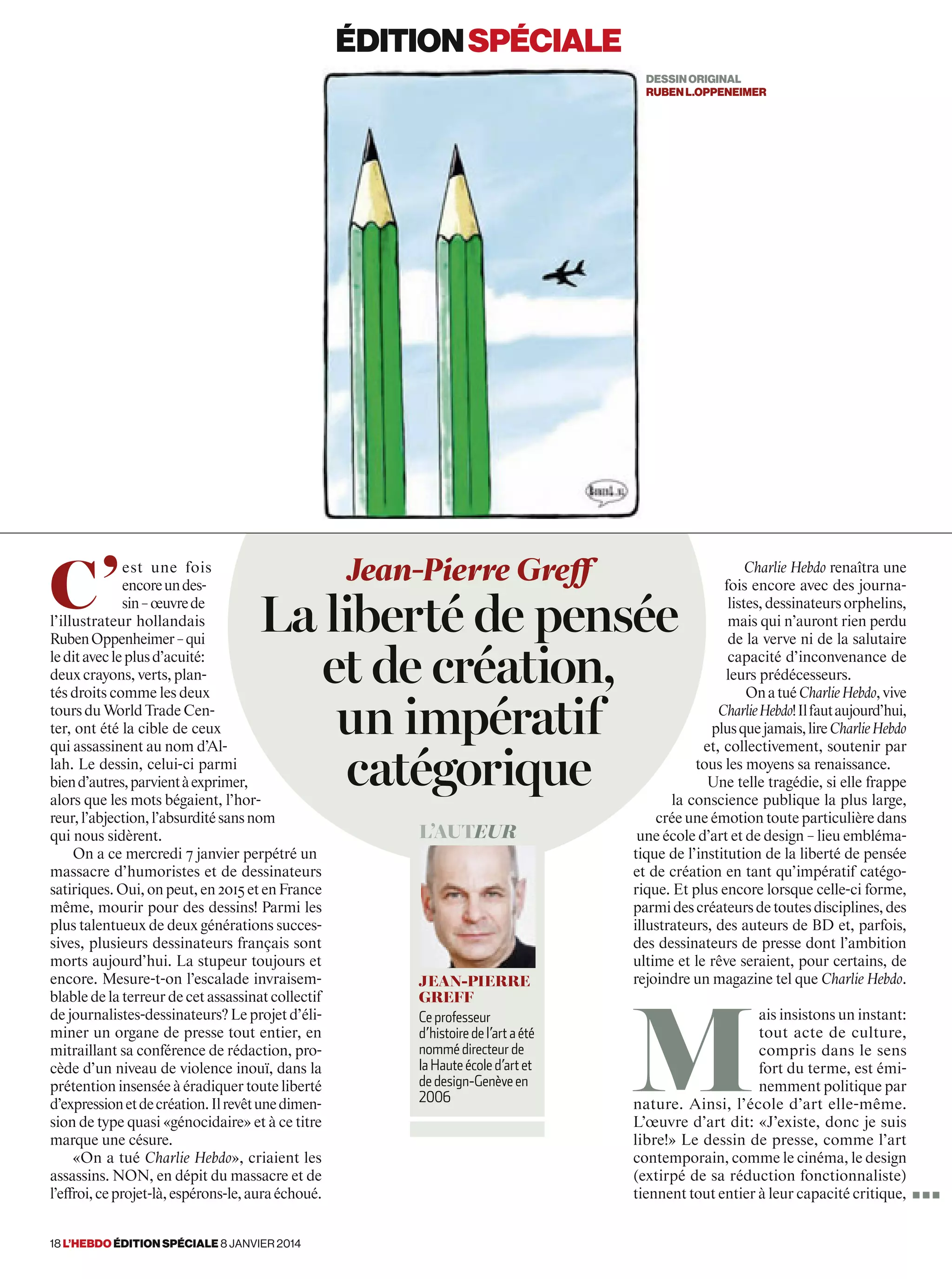 c’
est une fois
encoreundes-
sin–œuvrede
l’illustrateur hollandais
RubenOppenheimer–qui
leditavecleplusd’acuité:
deux crayons, verts, plan-
tés droits comme les deux
toursduWorldTradeCen-
ter, ont été la cible de ceux
qui assassinent au nom d’Al-
lah. Le dessin, celui-ci parmi
biend’autres,parvientàexprimer,
alors que les mots bégaient, l’hor-
reur,l’abjection,l’absurditésansnom
qui nous sidèrent.
On a ce mercredi 7 janvier perpétré un
massacre d’humoristes et de dessinateurs
satiriques.Oui,onpeut,en2015etenFrance
même, mourir pour des dessins! Parmi les
plus talentueux de deux générations succes-
sives, plusieurs dessinateurs français sont
morts aujourd’hui. La stupeur toujours et
encore. Mesure-t-on l’escalade invraisem-
blable de la terreur de cet assassinat collectif
de journalistes-dessinateurs? Le projet d’éli-
miner un organe de presse tout entier, en
mitraillant sa conférence de rédaction, pro-
cède d’un niveau de violence inouï, dans la
prétentioninsenséeàéradiquertouteliberté
d’expressionetdecréation.Ilrevêtunedimen-
sion de type quasi «génocidaire» et à ce titre
marque une césure.
«On a tué Charlie Hebdo», criaient les
assassins. NON, en dépit du massacre et de
l’effroi,ceprojet-là,espérons-le,auraéchoué.
Charlie Hebdo renaîtra une
fois encore avec des journa-
listes,dessinateursorphelins,
mais qui n’auront rien perdu
de la verve ni de la salutaire
capacité d’inconvenance de
leurs prédécesseurs.
OnatuéCharlieHebdo,vive
CharlieHebdo!Ilfautaujourd’hui,
plusquejamais,lireCharlieHebdo
et, collectivement, soutenir par
tous les moyens sa renaissance.
Une telle tragédie, si elle frappe
la conscience publique la plus large,
crée une émotion toute particulière dans
une école d’art et de design – lieu embléma-
tique de l’institution de la liberté de pensée
et de création en tant qu’impératif catégo-
rique. Et plus encore lorsque celle-ci forme,
parmidescréateursdetoutesdisciplines,des
illustrateurs, des auteurs de BD et, parfois,
des dessinateurs de presse dont l’ambition
ultime et le rêve seraient, pour certains, de
rejoindre un magazine tel que Charlie Hebdo.
M
ais insistons un instant:
tout acte de culture,
compris dans le sens
fort du terme, est émi-
nemment politique par
nature. Ainsi, l’école d’art elle-même.
L’œuvre d’art dit: «J’existe, donc je suis
libre!» Le dessin de presse, comme l’art
contemporain, comme le cinéma, le design
(extirpé de sa réduction fonctionnaliste)
tiennent tout entier à leur capacité critique,
Jean-Pierre Greff
La liberté de pensée
et de création,
un impératif
catégorique
L’auteur
Jean-pierre
greFF
Ce professeur
d’histoire de l’art a été
nommé directeur de
la Haute école d’art et
de design-Genève en
2006
éditionspéciale
dessinoriGinal
rubenl.oppeneimer
■ ■ ■
18 l’hebdo édition spéciale 8 janvier 2014
 