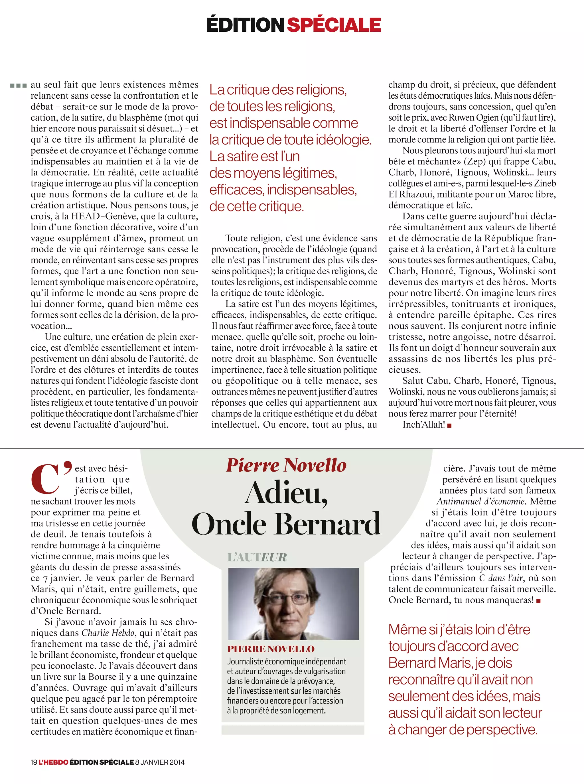 C’
est avec hési-
tation que
j’écris ce billet,
ne sachant trouver les mots
pour exprimer ma peine et
ma tristesse en cette journée
de deuil. Je tenais toutefois à
rendre hommage à la cinquième
victime connue, mais moins que les
géants du dessin de presse assassinés
ce 7 janvier. Je veux parler de Bernard
Maris, qui n’était, entre guillemets, que
chroniqueur économique sous le sobriquet
d’Oncle Bernard.
Si j’avoue n’avoir jamais lu ses chro-
niques dans Charlie Hebdo, qui n’était pas
franchement ma tasse de thé, j’ai admiré
le brillant économiste, frondeur et quelque
peu iconoclaste. Je l’avais découvert dans
un livre sur la Bourse il y a une quinzaine
d’années. Ouvrage qui m’avait d’ailleurs
quelque peu agacé par le ton péremptoire
utilisé. Et sans doute aussi parce qu’il met-
tait en question quelques-unes de mes
certitudes en matière économique et finan-
cière. J’avais tout de même
persévéré en lisant quelques
années plus tard son fameux
Antimanuel d’économie. Même
si j’étais loin d’être toujours
d’accord avec lui, je dois recon-
naître qu’il avait non seulement
des idées, mais aussi qu’il aidait son
lecteur à changer de perspective. J’ap-
préciais d’ailleurs toujours ses interven-
tions dans l’émission C dans l’air, où son
talent de communicateur faisait merveille.
Oncle Bernard, tu nous manqueras! ■
l’auteur
Pierre Novello
Journaliste économique indépendant
et auteur d’ouvrages de vulgarisation
dans le domaine de la prévoyance,
de l’investissement sur les marchés
financiers ou encore pour l’accession
à la propriété de son logement.
Mêmesij’étaisloind’être
toujoursd’accordavec
BernardMaris,jedois
reconnaîtrequ’ilavaitnon
seulementdesidées,mais
aussiqu’ilaidaitsonlecteur
àchangerdeperspective.
Pierre Novello
Adieu,
Oncle Bernard
au seul fait que leurs existences mêmes
relancent sans cesse la confrontation et le
débat – serait-ce sur le mode de la provo-
cation, de la satire, du blasphème (mot qui
hier encore nous paraissait si désuet…) – et
qu’à ce titre ils affirment la pluralité de
pensée et de croyance et l’échange comme
indispensables au maintien et à la vie de
la démocratie. En réalité, cette actualité
tragique interroge au plus vif la conception
que nous formons de la culture et de la
création artistique. Nous pensons tous, je
crois, à la HEAD–Genève, que la culture,
loin d’une fonction décorative, voire d’un
vague «supplément d’âme», promeut un
mode de vie qui réinterroge sans cesse le
monde,enréinventantsanscessesespropres
formes, que l’art a une fonction non seu-
lement symbolique mais encore opératoire,
qu’il informe le monde au sens propre de
lui donner forme, quand bien même ces
formes sont celles de la dérision, de la pro-
vocation…
Une culture, une création de plein exer-
cice, est d’emblée essentiellement et intem-
pestivement un déni absolu de l’autorité, de
l’ordre et des clôtures et interdits de toutes
natures qui fondent l’idéologie fasciste dont
procèdent, en particulier, les fondamenta-
listesreligieuxettoutetentatived’unpouvoir
politiquethéocratiquedontl’archaïsmed’hier
est devenu l’actualité d’aujourd’hui.
Toute religion, c’est une évidence sans
provocation, procède de l’idéologie (quand
elle n’est pas l’instrument des plus vils des-
seins politiques); la critique des religions, de
touteslesreligions,estindispensablecomme
la critique de toute idéologie.
La satire est l’un des moyens légitimes,
efficaces, indispensables, de cette critique.
Ilnousfautréaffirmeravecforce,faceàtoute
menace, quelle qu’elle soit, proche ou loin-
taine, notre droit irrévocable à la satire et
notre droit au blasphème. Son éventuelle
impertinence,faceàtellesituationpolitique
ou géopolitique ou à telle menace, ses
outrancesmêmesnepeuventjustifierd’autres
réponses que celles qui appartiennent aux
champs de la critique esthétique et du débat
intellectuel. Ou encore, tout au plus, au
champ du droit, si précieux, que défendent
lesétatsdémocratiqueslaïcs.Maisnousdéfen-
drons toujours, sans concession, quel qu’en
soitleprix,avecRuwenOgien(qu’ilfautlire),
le droit et la liberté d’offenser l’ordre et la
morale comme la religion qui ont partie liée.
Nous pleurons tous aujourd’hui «la mort
bête et méchante» (Zep) qui frappe Cabu,
Charb, Honoré, Tignous, Wolinski… leurs
collègues et ami-e-s, parmi lesquel-le-s Zineb
El Rhazoui, militante pour un Maroc libre,
démocratique et laïc.
Dans cette guerre aujourd’hui décla-
rée simultanément aux valeurs de liberté
et de démocratie de la République fran-
çaise et à la création, à l’art et à la culture
sous toutes ses formes authentiques, Cabu,
Charb, Honoré, Tignous, Wolinski sont
devenus des martyrs et des héros. Morts
pour notre liberté. On imagine leurs rires
irrépressibles, tonitruants et ironiques,
à entendre pareille épitaphe. Ces rires
nous sauvent. Ils conjurent notre infinie
tristesse, notre angoisse, notre désarroi.
Ils font un doigt d’honneur souverain aux
assassins de nos libertés les plus pré-
cieuses.
Salut Cabu, Charb, Honoré, Tignous,
Wolinski, nous ne vous oublierons jamais; si
aujourd’huivotremortnousfaitpleurer,vous
nous ferez marrer pour l’éternité!
Inch’Allah! ■
éditionspéciale
Lacritiquedes religions,
detouteslesreligions,
estindispensablecomme
lacritiquedetouteidéologie.
Lasatireestl’un
desmoyenslégitimes,
efficaces,indispensables,
decettecritique.
■ ■ ■
19 l’hebdo édition spéciale 8 janvier 2014
 