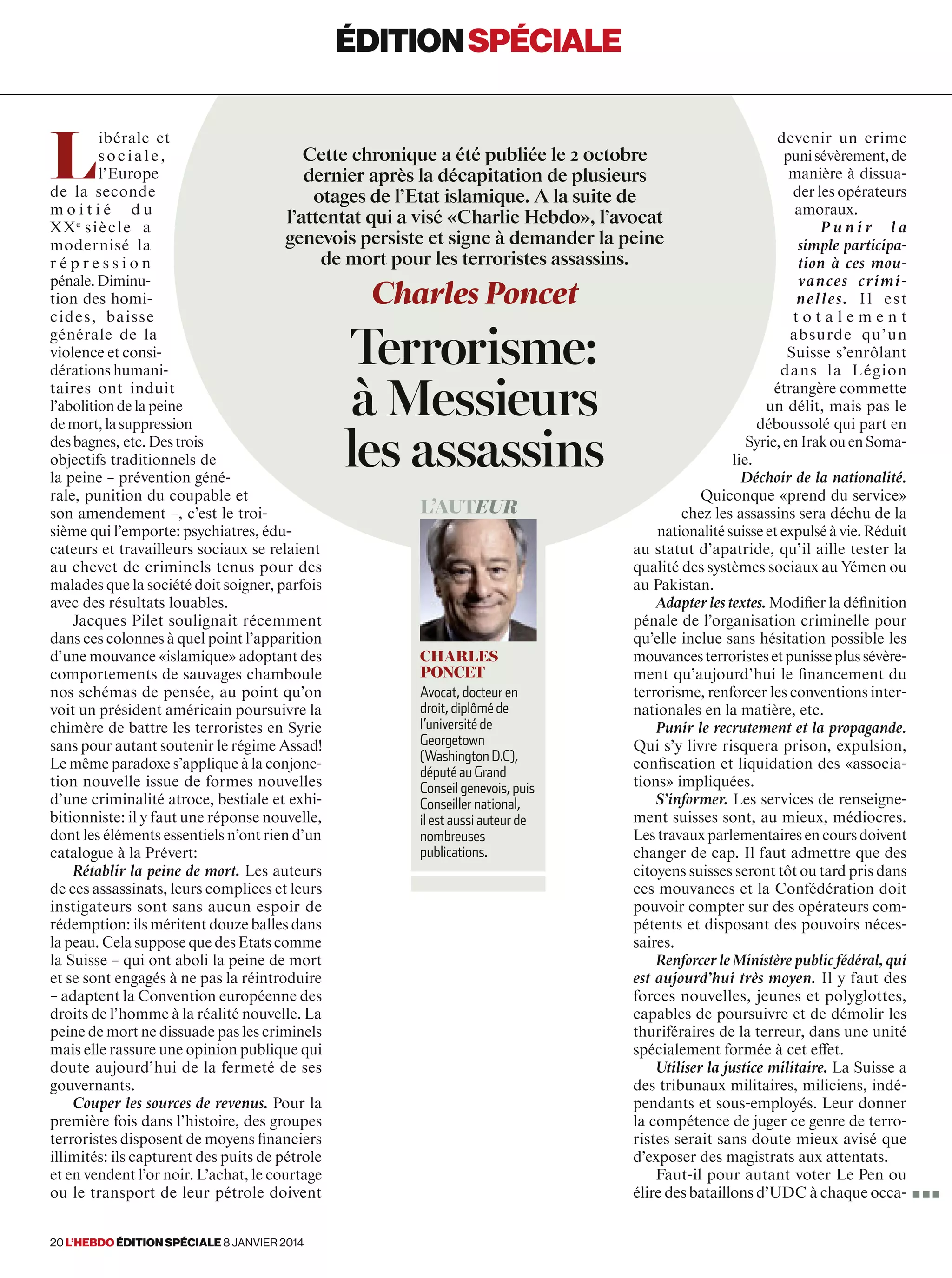 L
ibérale et
sociale,
l’Europe
de la seconde
m o i t i é d u
XXe 
siècle a
modernisé la
r é p r e s s i o n
pénale.Diminu-
tion des homi-
cides, baisse
générale de la
violence et consi-
dérations humani-
taires ont induit
l’abolition de la peine
demort,lasuppression
desbagnes, etc.Destrois
objectifs traditionnels de
la peine – prévention géné-
rale, punition du coupable et
son amendement –, c’est le troi-
sième qui l’emporte: psychiatres, édu-
cateurs et travailleurs sociaux se relaient
au chevet de criminels tenus pour des
malades que la société doit soigner, parfois
avec des résultats louables.
Jacques Pilet soulignait récemment
dans ces colonnes à quel point l’apparition
d’une mouvance «islamique» adoptant des
comportements de sauvages chamboule
nos schémas de pensée, au point qu’on
voit un président américain poursuivre la
chimère de battre les terroristes en Syrie
sans pour autant soutenir le régime Assad!
Le même paradoxe s’applique à la conjonc-
tion nouvelle issue de formes nouvelles
d’une criminalité atroce, bestiale et exhi-
bitionniste: il y faut une réponse nouvelle,
dont les éléments essentiels n’ont rien d’un
catalogue à la Prévert:
Rétablir la peine de mort. Les auteurs
de ces assassinats, leurs complices et leurs
instigateurs sont sans aucun espoir de
rédemption: ils méritent douze balles dans
la peau. Cela suppose que des Etats comme
la Suisse – qui ont aboli la peine de mort
et se sont engagés à ne pas la réintroduire
– adaptent la Convention européenne des
droits de l’homme à la réalité nouvelle. La
peine de mort ne dissuade pas les criminels
mais elle rassure une opinion publique qui
doute aujourd’hui de la fermeté de ses
gouvernants.
Couper les sources de revenus. Pour la
première fois dans l’histoire, des groupes
terroristes disposent de moyens financiers
illimités: ils capturent des puits de pétrole
et en vendent l’or noir. L’achat, le courtage
ou le transport de leur pétrole doivent
devenir un crime
punisévèrement,de
manière à dissua-
der les opérateurs
amoraux.
P u n i r l a
simple participa-
tion à ces mou-
vances crimi-
nelles. Il est
t o t a l e m e n t
absurde qu’un
Suisse s’enrôlant
dans la Légion
étrangère commette
un délit, mais pas le
déboussolé qui part en
Syrie,enIrakouenSoma-
lie.
Déchoir de la nationalité.
Quiconque «prend du service»
chez les assassins sera déchu de la
nationalité suisse et expulsé à vie. Réduit
au statut d’apatride, qu’il aille tester la
qualité des systèmes sociaux au Yémen ou
au Pakistan.
Adapter les textes. Modifier la définition
pénale de l’organisation criminelle pour
qu’elle inclue sans hésitation possible les
mouvancesterroristesetpunisseplussévère-
ment qu’aujourd’hui le financement du
terrorisme, renforcer les conventions inter-
nationales en la matière, etc.
Punir le recrutement et la propagande.
Qui s’y livre risquera prison, expulsion,
confiscation et liquidation des «associa-
tions» impliquées.
S’informer. Les services de renseigne-
ment suisses sont, au mieux, médiocres.
Les travaux parlementaires en cours doivent
changer de cap. Il faut admettre que des
citoyens suisses seront tôt ou tard pris dans
ces mouvances et la Confédération doit
pouvoir compter sur des opérateurs com-
pétents et disposant des pouvoirs néces-
saires.
Renforcer le Ministère public fédéral, qui
est aujourd’hui très moyen. Il y faut des
forces nouvelles, jeunes et polyglottes,
capables de poursuivre et de démolir les
thuriféraires de la terreur, dans une unité
spécialement formée à cet effet.
Utiliser la justice militaire. La Suisse a
des tribunaux militaires, miliciens, indé-
pendants et sous-employés. Leur donner
la compétence de juger ce genre de terro-
ristes serait sans doute mieux avisé que
d’exposer des magistrats aux attentats.
Faut-il pour autant voter Le Pen ou
élire des bataillons d’UDC à chaque occa-
Cette chronique a été publiée le 2 0ctobre
dernier après la décapitation de plusieurs
otages de l’Etat islamique. A la suite de
l’attentat qui a visé «Charlie Hebdo», l’avocat
genevois persiste et signe à demander la peine
de mort pour les terroristes assassins.
Charles Poncet
Terrorisme:
à Messieurs
les assassins
éditionspéciale
L’auteur
Charles
Poncet
Avocat, docteur en
droit, diplômé de
l’université de
Georgetown
(Washington D.C),
député au Grand
Conseil genevois, puis
Conseiller national,
il est aussi auteur de
nombreuses
publications.
■ ■ ■
20 l’hebdo édition spéciale 8 janvier 2014
 