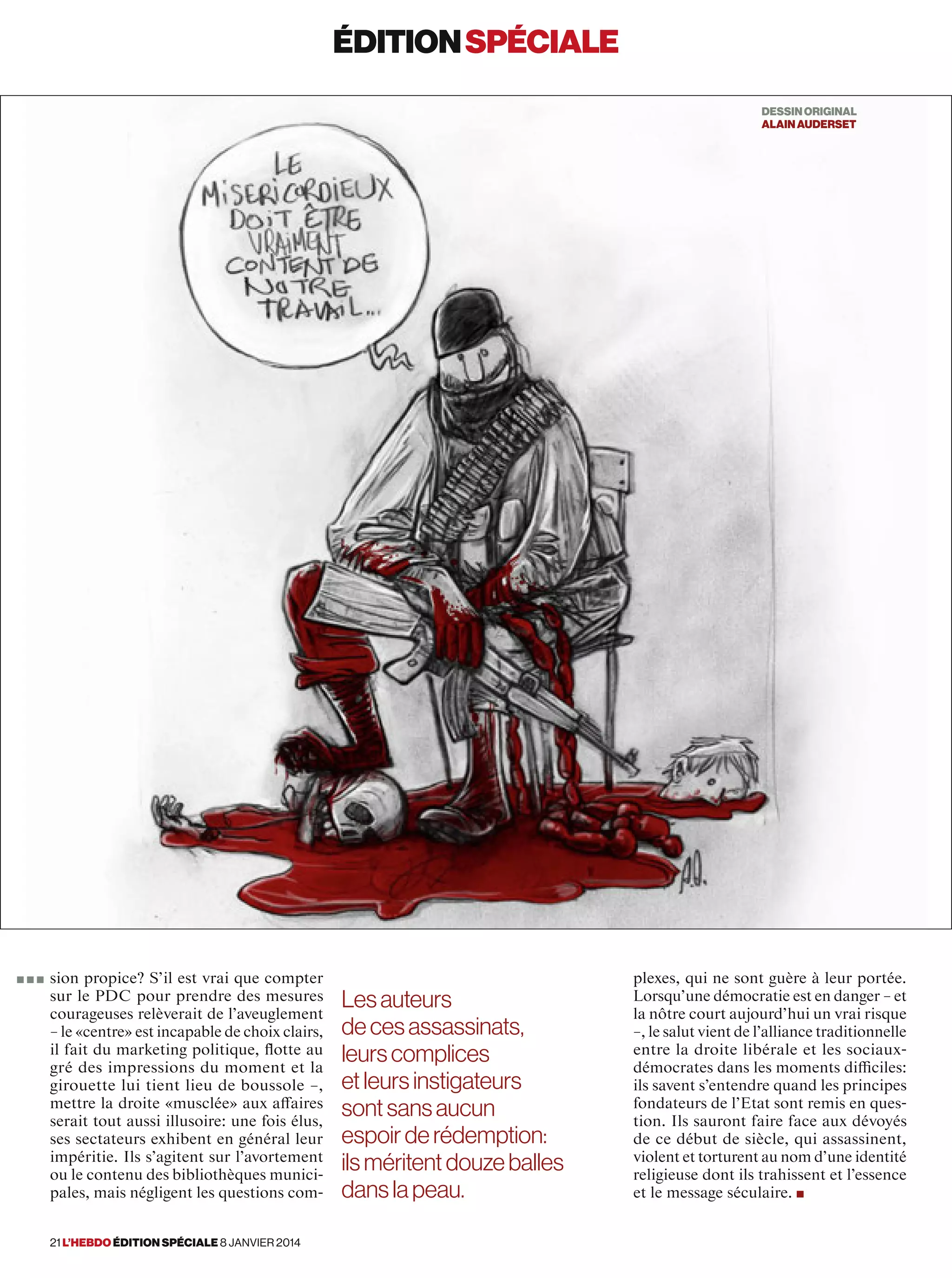 éditionspéciale
sion propice? S’il est vrai que compter
sur le PDC pour prendre des mesures
courageuses relèverait de l’aveuglement
– le «centre» est incapable de choix clairs,
il fait du marketing politique, ﬂotte au
gré des impressions du moment et la
girouette lui tient lieu de boussole –,
mettre la droite «musclée» aux affaires
serait tout aussi illusoire: une fois élus,
ses sectateurs exhibent en général leur
impéritie. Ils s’agitent sur l’avortement
ou le contenu des bibliothèques munici-
pales, mais négligent les questions com-
plexes, qui ne sont guère à leur portée.
Lorsqu’une démocratie est en danger – et
la nôtre court aujourd’hui un vrai risque
–, le salut vient de l’alliance traditionnelle
entre la droite libérale et les sociaux-
démocrates dans les moments difficiles:
ils savent s’entendre quand les principes
fondateurs de l’Etat sont remis en ques-
tion. Ils sauront faire face aux dévoyés
de ce début de siècle, qui assassinent,
violent et torturent au nom d’une identité
religieuse dont ils trahissent et l’essence
et le message séculaire. ■
Lesauteurs
decesassassinats,
leurscomplices
etleurs instigateurs
sontsans aucun
espoirderédemption:
ilsméritentdouzeballes
dans lapeau.
DESSINORIGINAL
AlainAuderset
■ ■ ■
21 l’hebdo édition spéciale 8 janvier 2014
 