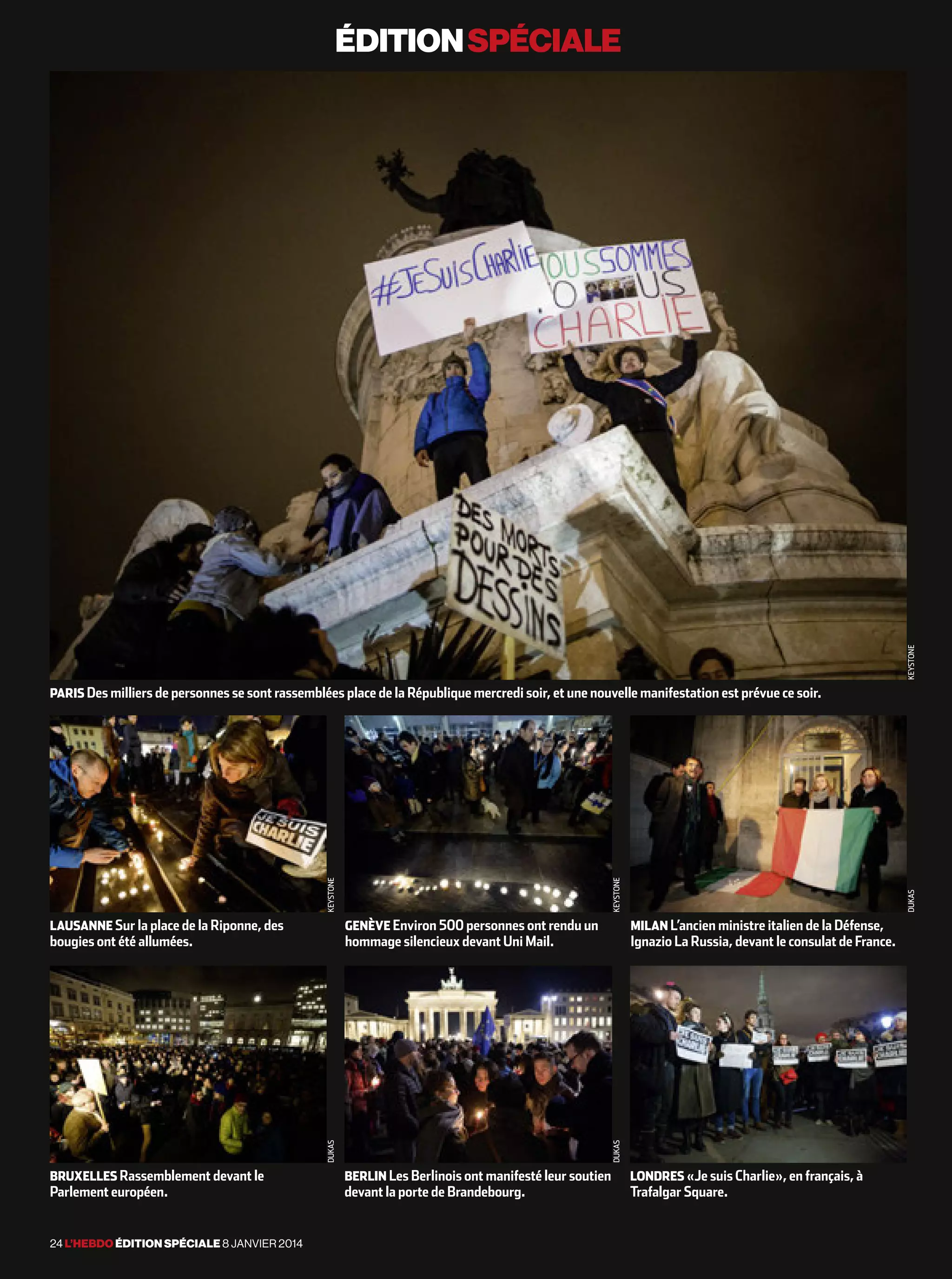 éditionspéciale
24 l’hebdo édition spéciale 8 janvier 2014
paris Des milliers de personnes se sont rassemblées place de la République mercredi soir, et une nouvelle manifestation est prévue ce soir.
lausanne Sur la place de la Riponne, des
bougies ont été allumées.
bruxelles Rassemblement devant le
Parlement européen.
genève Environ 500 personnes ont rendu un
hommage silencieux devant Uni Mail.
berlin Les Berlinois ont manifesté leur soutien
devant la porte de Brandebourg.
milan L’ancien ministre italien de la Défense,
Ignazio La Russia, devant le consulat de France.
londres «Je suis Charlie», en français, à
Trafalgar Square.
keystone
keystonedukas
keystonedukas
dukasafp
 