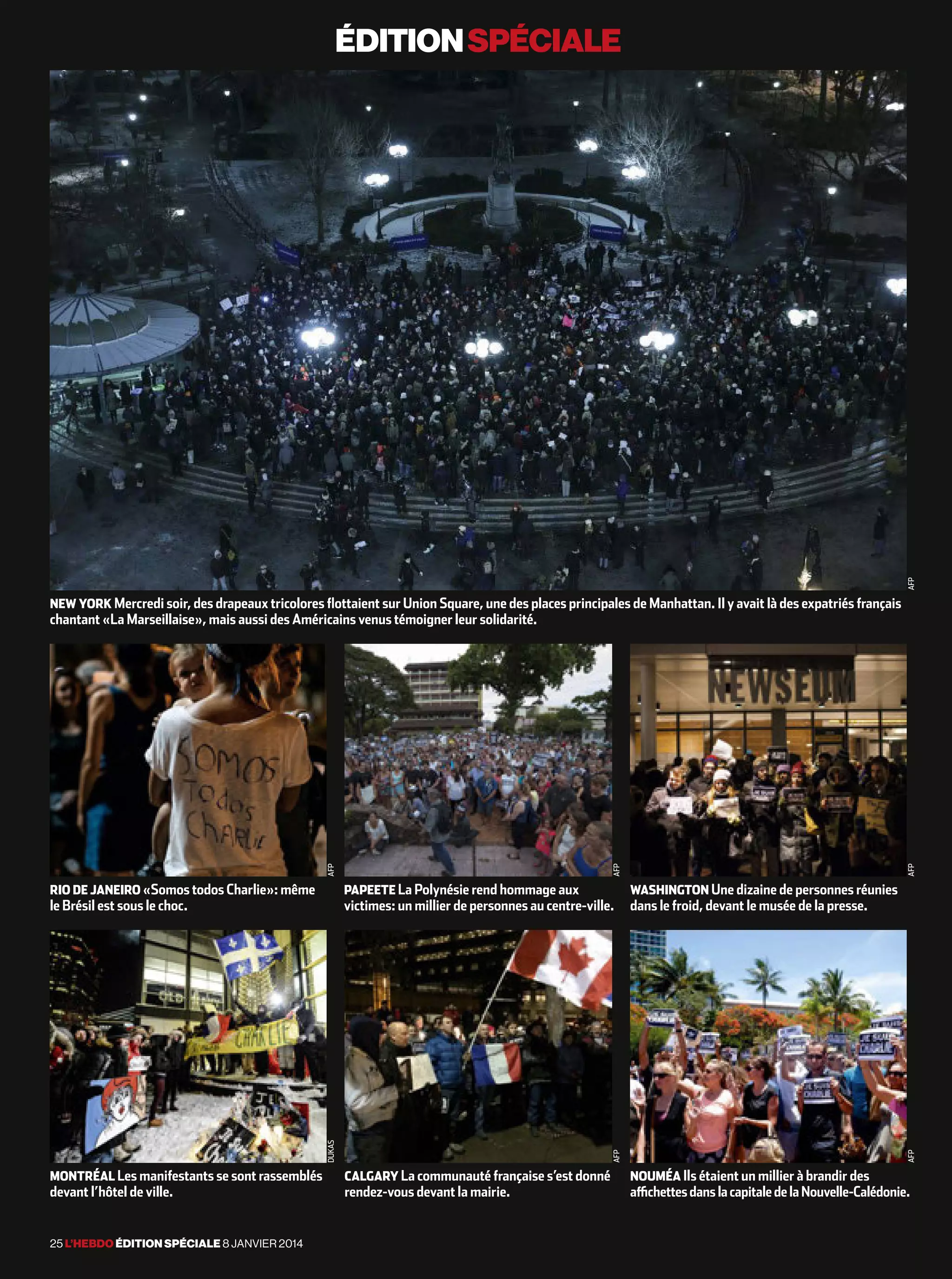 éditionspéciale
25 l’hebdo édition spéciale 8 janvier 2014
new york Mercredi soir, des drapeaux tricolores flottaient sur Union Square, une des places principales de Manhattan. Il y avait là des expatriés français
chantant «La Marseillaise», mais aussi des Américains venus témoigner leur solidarité.
rio de janeiro «Somos todos Charlie»: même
le Brésil est sous le choc.
montréal Les manifestants se sont rassemblés
devant l’hôtel de ville.
papeete La Polynésie rend hommage aux
victimes: un millier de personnes au centre-ville.
calgary La communauté française s’est donné
rendez-vous devant la mairie.
washington Une dizaine de personnes réunies
dans le froid, devant le musée de la presse.
noumÉa Ils étaient un millier à brandir des
affichettesdanslacapitaledelaNouvelle-Calédonie.
afp
afpdukas
afpafp
afpafp
 