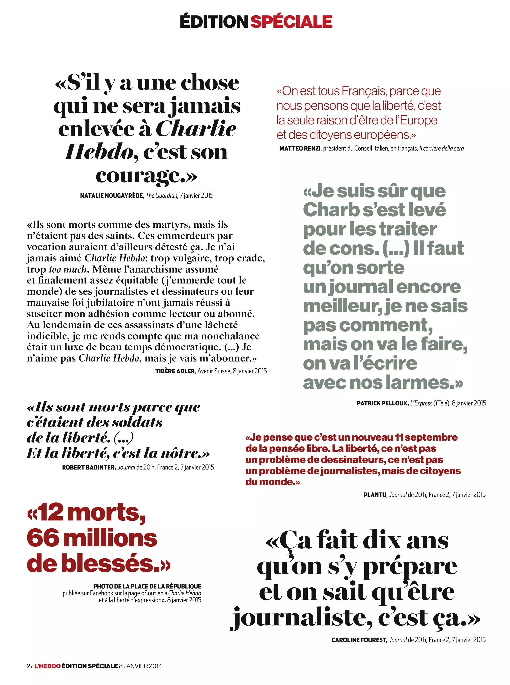 «Jesuissûrque
Charbs’estlevé
pourlestraiter
decons.(…)Ilfaut
qu’onsorte
unjournalencore
meilleur,jenesais
pascomment,
maisonvalefaire,
onval’écrire
avecnoslarmes.»
Patrick Pelloux, L’Express (iTélé), 8 janvier 2015
«Ils sont morts parce que
c’étaient des soldats
de la liberté. (…)
Et la liberté, c’est la nôtre.»
Robert Badinter, Journal de 20 h, France 2, 7 janvier 2015
«OnesttousFrançais,parceque
nouspensonsquelaliberté,c’est
laseuleraisond’êtredel’Europe
etdescitoyenseuropéens.»
Matteo Renzi, président du Conseil italien, en français, Il corriere della sera
«S’il y a une chose
qui ne sera jamais
enlevée à Charlie
Hebdo, c’est son
courage.»
Natalie Nougayrède, The Guardian, 7 janvier 2015
«Ça fait dix ans
qu’on s’y prépare
et on sait qu’être
journaliste, c’est ça.»
Caroline Fourest, Journal de 20 h, France 2, 7 janvier 2015
«Je pense que c’est un nouveau 11 septembre
de la pensée libre. La liberté, ce n’est pas
un problème de dessinateurs, ce n’est pas
un problème de journalistes, mais de citoyens
du monde.»
Plantu, Journal de 20 h, France 2, 7 janvier 2015
«Ils sont morts comme des martyrs, mais ils
n’étaient pas des saints. Ces emmerdeurs par
vocation auraient d’ailleurs détesté ça. Je n’ai
jamais aimé Charlie Hebdo: trop vulgaire, trop crade,
trop too much. Même l’anarchisme assumé
et finalement assez équitable (j’emmerde tout le
monde) de ses journalistes et dessinateurs ou leur
mauvaise foi jubilatoire n’ont jamais réussi à
susciter mon adhésion comme lecteur ou abonné.
Au lendemain de ces assassinats d’une lâcheté
indicible, je me rends compte que ma nonchalance
était un luxe de beau temps démocratique. (…) Je
n’aime pas Charlie Hebdo, mais je vais m’abonner.»
Tibère Adler, Avenir Suisse, 8 janvier 2015
«12morts,
66 millions
deblessés.»
Photo de la place de la République
publiée sur Facebook sur la page «Soutien à Charlie Hebdo
et à la liberté d’expression», 8 janvier 2015
éditionspéciale
27 l’hebdo édition spéciale 8 janvier 2014
 