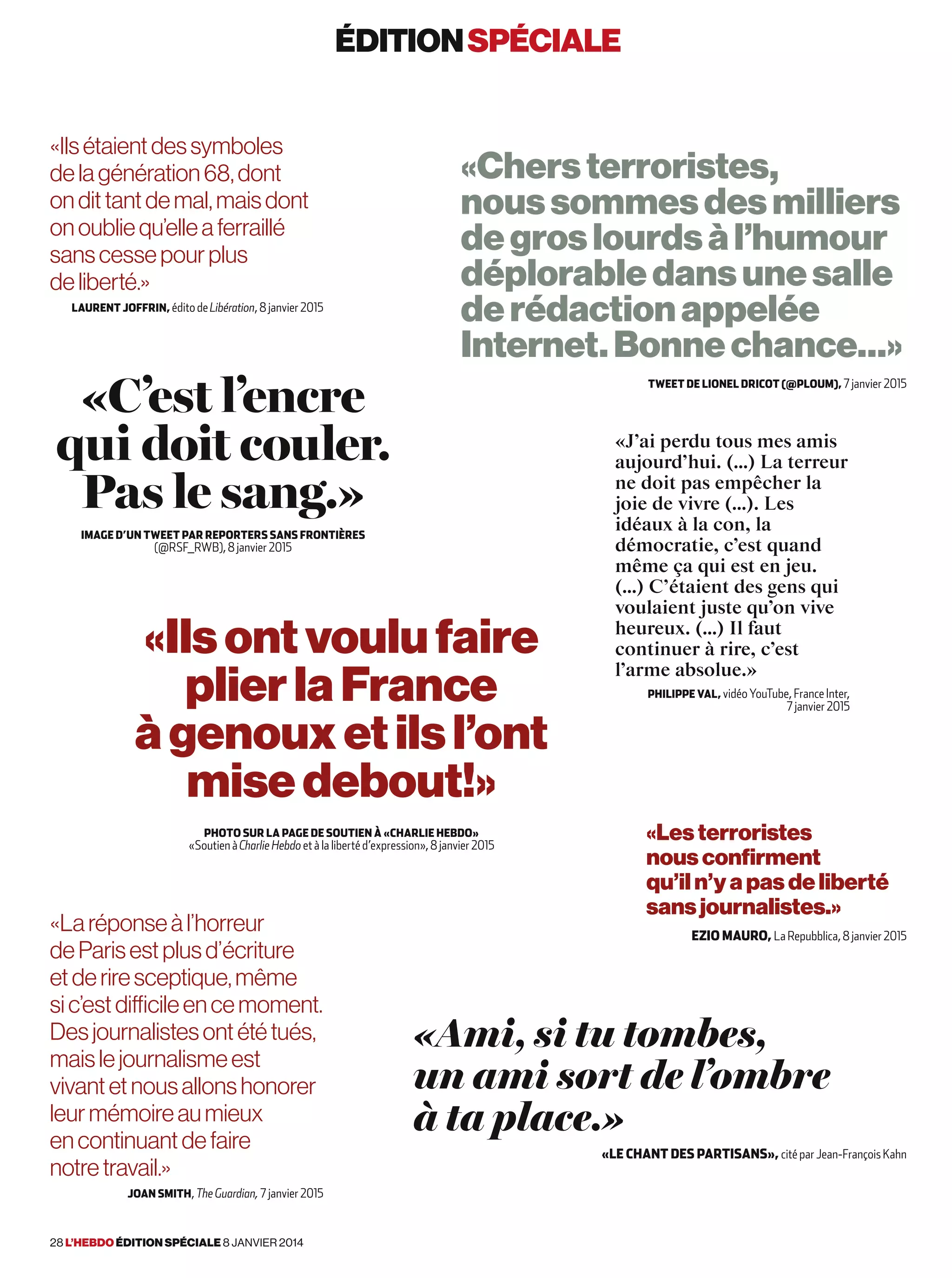 «C’est l’encre
qui doit couler.
Pas le sang.»
Image d’un Tweet par Reporters sans frontières
(@RSF_RWB), 8 janvier 2015
«Ilsontvoulufaire
plierlaFrance
àgenouxetilsl’ont
misedebout!»
Photo sur la page de Soutien à «Charlie Hebdo»
«Soutien à Charlie Hebdo et à la liberté d’expression», 8 janvier 2015
«Ilsétaientdessymboles
delagénération68,dont
ondittantdemal,maisdont
onoubliequ’elleaferraillé
sanscessepourplus
deliberté.»
Laurent Joffrin, édito de Libération, 8 janvier 2015
«Chersterroristes,
noussommesdesmilliers
degroslourdsàl’humour
déplorabledansunesalle
derédactionappelée
Internet.Bonnechance…»
Tweet de Lionel Dricot (@ploum), 7 janvier 2015
«Ami, si tu tombes,
un ami sort de l’ombre
à ta place.»
 «Le chant des partisans», cité par Jean-François Kahn
«Les terroristes
nous confirment
qu’il n’y a pas de liberté
sans journalistes.»
Ezio Mauro, La Repubblica, 8 janvier 2015
«J’ai perdu tous mes amis
aujourd’hui. (…) La terreur
ne doit pas empêcher la
joie de vivre (…). Les
idéaux à la con, la
démocratie, c’est quand
même ça qui est en jeu.
(…) C’étaient des gens qui
voulaient juste qu’on vive
heureux. (…) Il faut
continuer à rire, c’est
l’arme absolue.»
Philippe Val, vidéo YouTube, France Inter,
7 janvier 2015
«Laréponseàl’horreur
deParisestplusd’écriture
etderiresceptique,même
sic’estdifficileencemoment.
Desjournalistesontététués,
maislejournalismeest
vivantetnousallonshonorer
leurmémoireaumieux
encontinuantdefaire
notretravail.»
Joan Smith, The Guardian, 7 janvier 2015
éditionspéciale
28 l’hebdo édition spéciale 8 janvier 2014
 