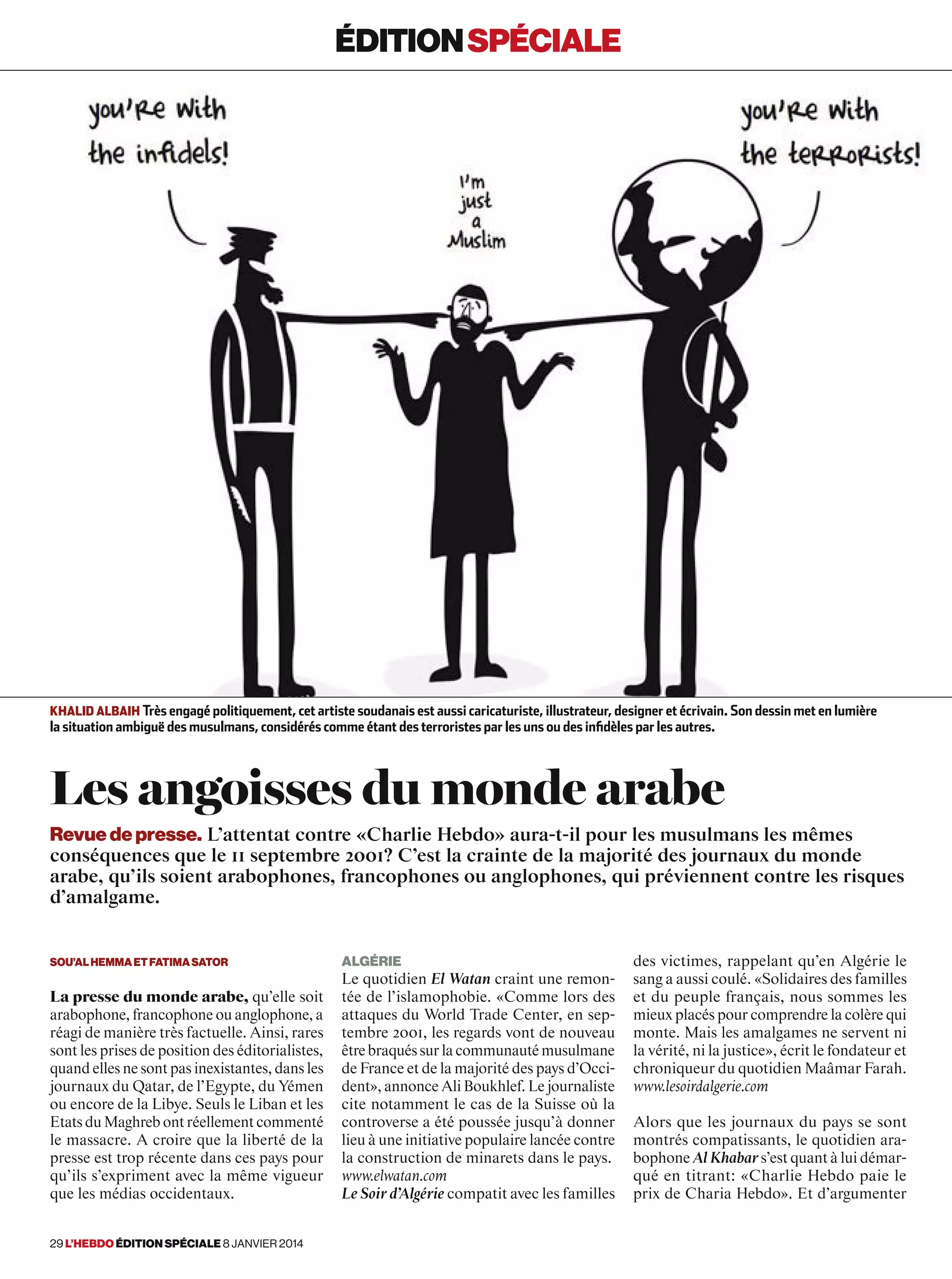 éditionspéciale
Algérie
Le quotidien El Watan craint une remon-
tée de l’islamophobie. «Comme lors des
attaques du World Trade Center, en sep-
tembre 2001, les regards vont de nouveau
êtrebraquéssurlacommunautémusulmane
de France et de la majorité des pays d’Occi-
dent», annonce Ali Boukhlef. Le journaliste
cite notamment le cas de la Suisse où la
controverse a été poussée jusqu’à donner
lieu à une initiative populaire lancée contre
la construction de minarets dans le pays.
www.elwatan.com
Le Soir d’Algérie compatit avec les familles
des victimes, rappelant qu’en Algérie le
sang a aussi coulé. «Solidaires des familles
et du peuple français, nous sommes les
mieux placés pour comprendre la colère qui
monte. Mais les amalgames ne servent ni
la vérité, ni la justice», écrit le fondateur et
chroniqueur du quotidien Maâmar Farah.
www.lesoirdalgerie.com
Alors que les journaux du pays se sont
montrés compatissants, le quotidien ara-
bophone Al Khabar s’est quant à lui démar-
qué en titrant: «Charlie Hebdo paie le
prix de Charia Hebdo». Et d’argumenter
Sou’alHemmaetFatimaSator
La presse du monde arabe, qu’elle soit
arabophone, francophone ou anglophone, a
réagi de manière très factuelle. Ainsi, rares
sont les prises de position des éditorialistes,
quand elles ne sont pas inexistantes, dans les
journaux du Qatar, de l’Egypte, du Yémen
ou encore de la Libye. Seuls le Liban et les
Etats du Maghreb ont réellement commenté
le massacre. A croire que la liberté de la
presse est trop récente dans ces pays pour
qu’ils s’expriment avec la même vigueur
que les médias occidentaux.
Les angoisses du monde arabe
Khalid Albaih Très engagé politiquement, cet artiste soudanais est aussi caricaturiste, illustrateur, designer et écrivain. Son dessin met en lumière
la situation ambiguë des musulmans, considérés comme étant des terroristes par les uns ou des infidèles par les autres.
éditionspéciale
Revue de presse. L’attentat contre «Charlie Hebdo» aura-t-il pour les musulmans les mêmes
conséquences que le 11 septembre 2001? C’est la crainte de la majorité des journaux du monde
arabe, qu’ils soient arabophones, francophones ou anglophones, qui préviennent contre les risques
d’amalgame.
29 l’hebdo édition spéciale 8 janvier 2014
 