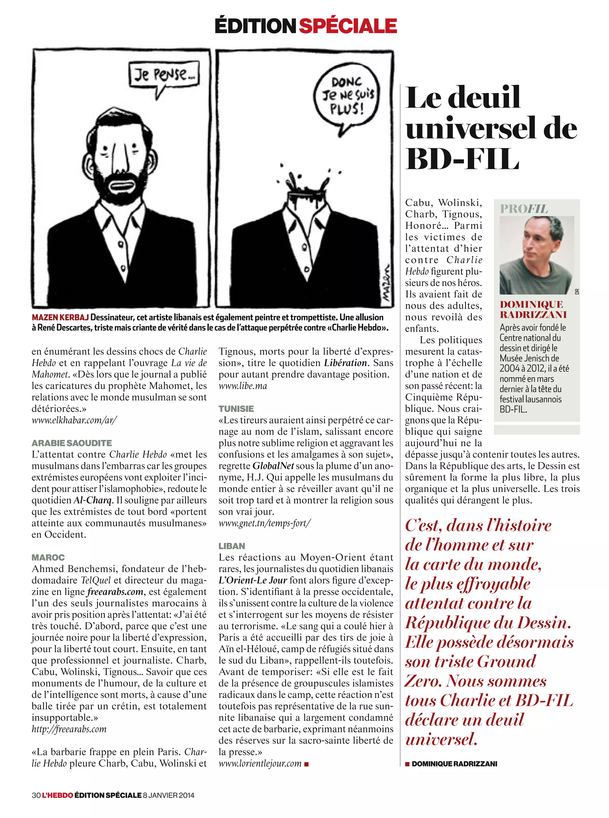 éditionspéciale
en énumérant les dessins chocs de Charlie
Hebdo et en rappelant l’ouvrage La vie de
Mahomet. «Dès lors que le journal a publié
les caricatures du prophète Mahomet, les
relations avec le monde musulman se sont
détériorées.»
www.elkhabar.com/ar/
Arabie Saoudite
L’attentat contre Charlie Hebdo «met les
musulmans dans l’embarras car les groupes
extrémistes européens vont exploiter l’inci-
dent pour attiser l’islamophobie», redoute le
quotidien Al-Charq. Il souligne par ailleurs
que les extrémistes de tout bord «portent
atteinte aux communautés musulmanes»
en Occident.
Maroc
Ahmed Benchemsi, fondateur de l’heb-
domadaire TelQuel et directeur du maga-
zine en ligne freearabs.com, est également
l’un des seuls journalistes marocains à
avoir pris position après l’attentat: «J’ai été
très touché. D’abord, parce que c’est une
journée noire pour la liberté d’expression,
pour la liberté tout court. Ensuite, en tant
que professionnel et journaliste. Charb,
Cabu, Wolinski, Tignous… Savoir que ces
monuments de l’humour, de la culture et
de l’intelligence sont morts, à cause d’une
balle tirée par un crétin, est totalement
insupportable.»
http://freearabs.com
«La barbarie frappe en plein Paris. Char-
lie Hebdo pleure Charb, Cabu, Wolinski et
Tignous, morts pour la liberté d’expres-
sion», titre le quotidien Libération. Sans
pour autant prendre davantage position.
www.libe.ma
Tunisie
«Les tireurs auraient ainsi perpétré ce car-
nage au nom de l’islam, salissant encore
plus notre sublime religion et aggravant les
confusions et les amalgames à son sujet»,
regrette GlobalNet sous la plume d’un ano-
nyme, H.J. Qui appelle les musulmans du
monde entier à se réveiller avant qu’il ne
soit trop tard et à montrer la religion sous
son vrai jour.
www.gnet.tn/temps-fort/
Liban
Les réactions au Moyen-Orient étant
rares, les journalistes du quotidien libanais
L’Orient-Le Jour font alors figure d’excep-
tion. S’identifiant à la presse occidentale,
ils s’unissent contre la culture de la violence
et s’interrogent sur les moyens de résister
au terrorisme. «Le sang qui a coulé hier à
Paris a été accueilli par des tirs de joie à
Aïn el-Héloué, camp de réfugiés situé dans
le sud du Liban», rappellent-ils toutefois.
Avant de temporiser: «Si elle est le fait
de la présence de groupuscules islamistes
radicaux dans le camp, cette réaction n’est
toutefois pas représentative de la rue sun-
nite libanaise qui a largement condamné
cet acte de barbarie, exprimant néanmoins
des réserves sur la sacro-sainte liberté de
la presse.»
www.lorientlejour.com ■
mazen Kerbaj Dessinateur, cet artiste libanais est également peintre et trompettiste. Une allusion
àRenéDescartes,tristemaiscriantedevéritédanslecasdel’attaqueperpétréecontre«CharlieHebdo».
Cabu, Wolinski,
Charb, Tignous,
Honoré… Parmi
les victimes de
l’attentat d’hier
contre Charlie
Hebdo figurent plu-
sieurs de nos héros.
Ils avaient fait de
nous des adultes,
nous revoilà des
enfants.
Les politiques
mesurent la catas-
trophe à l’échelle
d’une nation et de
son passé récent: la
Cinquième Répu-
blique. Nous crai-
gnons que la Répu-
blique qui saigne
aujourd’hui ne la
dépasse jusqu’à contenir toutes les autres.
Dans la République des arts, le Dessin est
sûrement la forme la plus libre, la plus
organique et la plus universelle. Les trois
qualités qui dérangent le plus.
Le deuil
universel de
BD-FIL
profil
Dominique
Radrizzani
Après avoir fondé le
Centre national du
dessin et dirigé le
Musée Jenisch de
2004 à 2012, il a été
nommé en mars
dernier à la tête du
festival lausannois
BD-FIL.
dr
C’est, dans l’histoire
de l’homme et sur
la carte du monde,
le plus effroyable
attentat contre la
République du Dessin.
Elle possède désormais
son triste Ground
Zero. Nous sommes
tous Charlie et BD-FIL
déclare un deuil
universel.
■ DominiqueRadrizzani
30 l’hebdo édition spéciale 8 janvier 2014
 