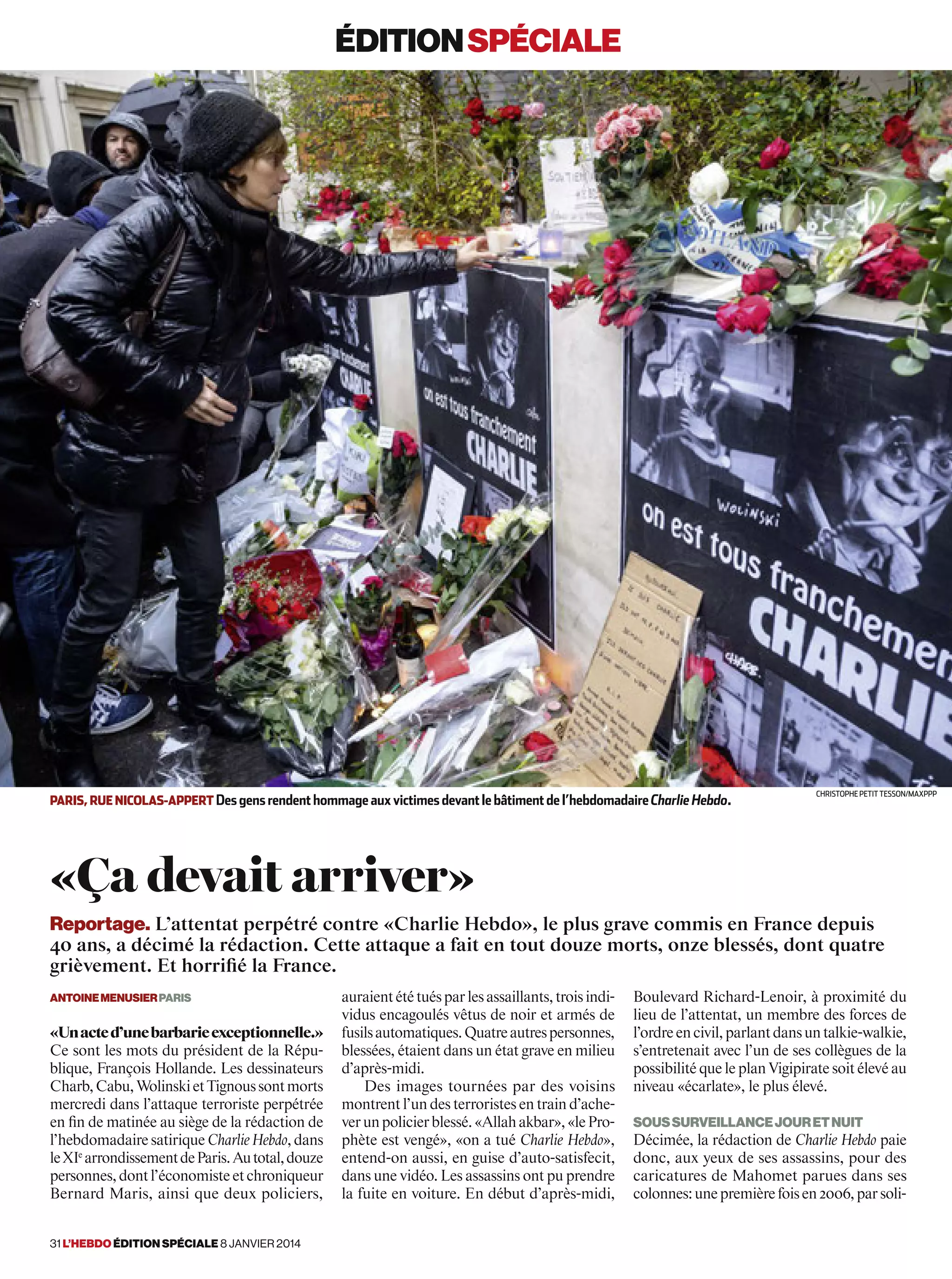 éditionspéciale
auraientététuésparlesassaillants,troisindi-
vidus encagoulés vêtus de noir et armés de
fusilsautomatiques.Quatreautrespersonnes,
blessées, étaient dans un état grave en milieu
d’après-midi.
Des images tournées par des voisins
montrent l’un des terroristes en train d’ache-
verunpolicierblessé.«Allahakbar»,«lePro-
phète est vengé», «on a tué Charlie Hebdo»,
entend-on aussi, en guise d’auto-satisfecit,
dans une vidéo. Les assassins ont pu prendre
la fuite en voiture. En début d’après-midi,
Boulevard Richard-Lenoir, à proximité du
lieu de l’attentat, un membre des forces de
l’ordreencivil,parlantdansuntalkie-walkie,
s’entretenait avec l’un de ses collègues de la
possibilité que le plan Vigipirate soit élevé au
niveau «écarlate», le plus élevé.
Soussurveillancejouretnuit
Décimée, la rédaction de Charlie Hebdo paie
donc, aux yeux de ses assassins, pour des
caricatures de Mahomet parues dans ses
colonnes:unepremièrefoisen2006,parsoli-
AntoineMenusierParis
«Unacted’unebarbarieexceptionnelle.»
Ce sont les mots du président de la Répu-
blique, François Hollande. Les dessinateurs
Charb,Cabu,WolinskietTignoussontmorts
mercredi dans l’attaque terroriste perpétrée
en fin de matinée au siège de la rédaction de
l’hebdomadairesatiriqueCharlieHebdo,dans
leXIe
arrondissementdeParis.Autotal,douze
personnes,dontl’économisteetchroniqueur
Bernard Maris, ainsi que deux policiers,
«Ça devait arriver»
mot clé légende. Légende In pelit et verumquiandi que nihicab orempori oditem quiam Solores moluptaquam facepudi ario te illandae volorei
umquame culpa vellaccum que si
Reportage. L’attentat perpétré contre «Charlie Hebdo», le plus grave commis en France depuis
40 ans, a décimé la rédaction. Cette attaque a fait en tout douze morts, onze blessés, dont quatre
grièvement. Et horrifié la France.
paris, rue nicolas-appert Des gens rendenthommageauxvictimesdevantlebâtimentdel’hebdomadaireCharlieHebdo.
Christophe Petit Tesson/MAXPPP
31 l’hebdo édition spéciale 8 janvier 2014
 