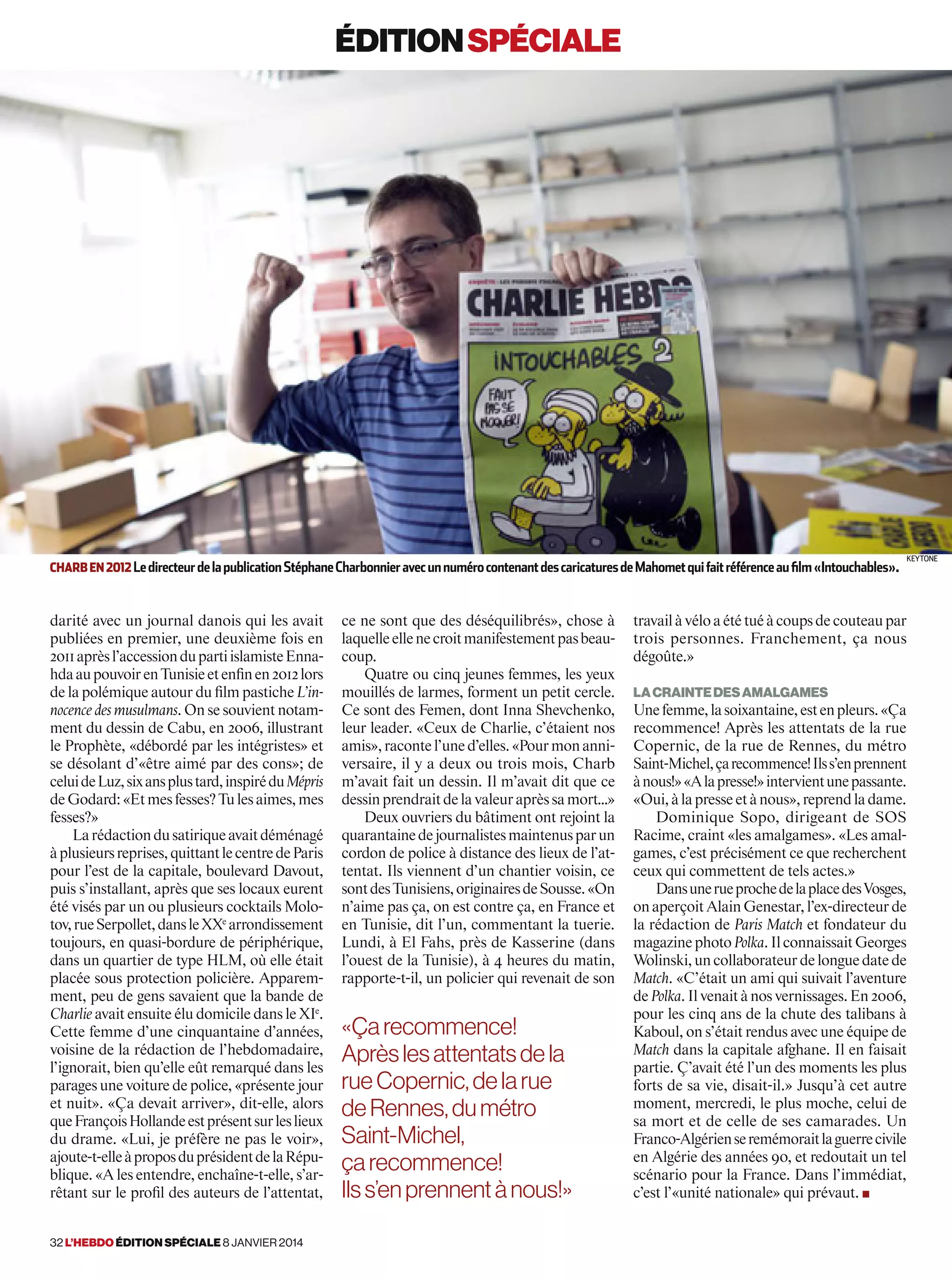 éditionspéciale
ce ne sont que des déséquilibrés», chose à
laquelleellenecroitmanifestementpasbeau-
coup.
Quatre ou cinq jeunes femmes, les yeux
mouillés de larmes, forment un petit cercle.
Ce sont des Femen, dont Inna Shevchenko,
leur leader. «Ceux de Charlie, c’étaient nos
amis»,racontel’uned’elles.«Pourmonanni-
versaire, il y a deux ou trois mois, Charb
m’avait fait un dessin. Il m’avait dit que ce
dessinprendraitdelavaleuraprèssamort…»
Deux ouvriers du bâtiment ont rejoint la
quarantainedejournalistesmaintenusparun
cordon de police à distance des lieux de l’at-
tentat. Ils viennent d’un chantier voisin, ce
sontdesTunisiens,originairesdeSousse.«On
n’aime pas ça, on est contre ça, en France et
en Tunisie, dit l’un, commentant la tuerie.
Lundi, à El Fahs, près de Kasserine (dans
l’ouest de la Tunisie), à 4 heures du matin,
rapporte-t-il, un policier qui revenait de son
travailàvéloaététuéàcoupsdecouteaupar
trois personnes. Franchement, ça nous
dégoûte.»
Lacraintedesamalgames
Unefemme,lasoixantaine,estenpleurs.«Ça
recommence! Après les attentats de la rue
Copernic, de la rue de Rennes, du métro
Saint-Michel,çarecommence!Ilss’enprennent
ànous!»«Alapresse!»intervientunepassante.
«Oui,àlapresseetànous»,reprendladame.
Dominique Sopo, dirigeant de SOS
Racime, craint «les amalgames». «Les amal-
games, c’est précisément ce que recherchent
ceux qui commettent de tels actes.»
DansunerueprochedelaplacedesVosges,
onaperçoitAlainGenestar,l’ex-directeurde
la rédaction de Paris Match et fondateur du
magazinephotoPolka.IlconnaissaitGeorges
Wolinski,uncollaborateurdelonguedatede
Match. «C’était un ami qui suivait l’aventure
dePolka.Ilvenaitànosvernissages.En2006,
pour les cinq ans de la chute des talibans à
Kaboul, on s’était rendus avec une équipe de
Match dans la capitale afghane. Il en faisait
partie. Ç’avait été l’un des moments les plus
forts de sa vie, disait-il.» Jusqu’à cet autre
moment, mercredi, le plus moche, celui de
sa mort et de celle de ses camarades. Un
Franco-Algérienseremémoraitlaguerrecivile
en Algérie des années 90, et redoutait un tel
scénario pour la France. Dans l’immédiat,
c’est l’«unité nationale» qui prévaut. ■
darité avec un journal danois qui les avait
publiées en premier, une deuxième fois en
2011aprèsl’accessiondupartiislamisteEnna-
hdaaupouvoirenTunisieetenfinen2012lors
de la polémique autour du film pastiche L’in-
nocence des musulmans. On se souvient notam-
ment du dessin de Cabu, en 2006, illustrant
le Prophète, «débordé par les intégristes» et
se désolant d’«être aimé par des cons»; de
celuideLuz,sixansplustard,inspiréduMépris
deGodard:«Etmesfesses?Tulesaimes,mes
fesses?»
Larédactiondusatiriqueavaitdéménagé
àplusieursreprises,quittantlecentredeParis
pour l’est de la capitale, boulevard Davout,
puis s’installant, après que ses locaux eurent
été visés par un ou plusieurs cocktails Molo-
tov,rueSerpollet,dansleXXe
arrondissement
toujours, en quasi-bordure de périphérique,
dans un quartier de type HLM, où elle était
placée sous protection policière. Apparem-
ment, peu de gens savaient que la bande de
Charlie avait ensuite élu domicile dans le XIe
.
Cette femme d’une cinquantaine d’années,
voisine de la rédaction de l’hebdomadaire,
l’ignorait, bien qu’elle eût remarqué dans les
parages une voiture de police, «présente jour
et nuit». «Ça devait arriver», dit-elle, alors
queFrançoisHollandeestprésentsurleslieux
du drame. «Lui, je préfère ne pas le voir»,
ajoute-t-elleàproposduprésidentdelaRépu-
blique. «A les entendre, enchaîne-t-elle, s’ar-
rêtant sur le profil des auteurs de l’attentat,
«Çarecommence!
Aprèslesattentatsdela
rueCopernic,delarue
deRennes,dumétro
Saint-Michel,
çarecommence!
Ilss’enprennentànous!»
Charben2012LedirecteurdelapublicationStéphaneCharbonnieravecunnumérocontenantdescaricaturesdeMahometquifaitréférenceaufilm«Intouchables».
Keytone
32 l’hebdo édition spéciale 8 janvier 2014
 
