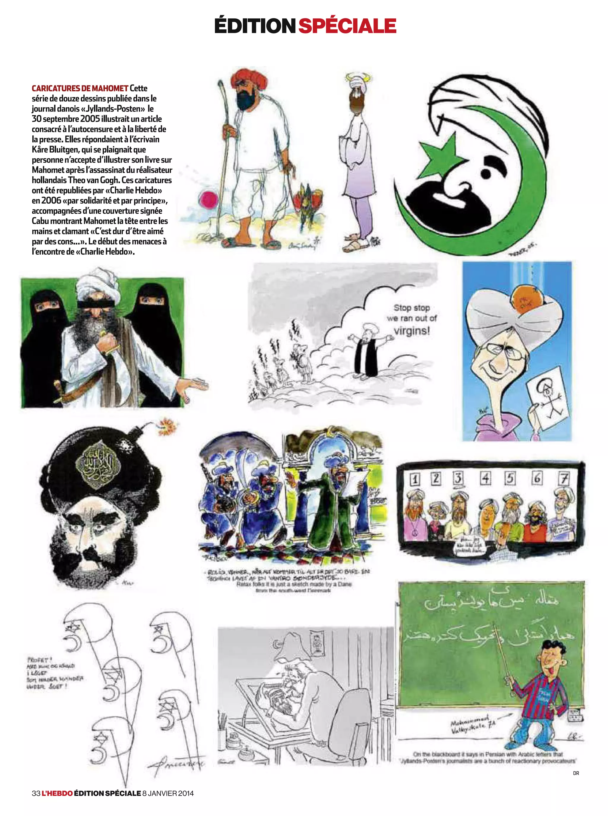 éditionspéciale
caricaturesdemahometCette
sériededouzedessinspubliéedansle
journaldanois«Jyllands-Posten» le
30septembre2005illustraitunarticle
consacréàl’autocensureetàlalibertéde
lapresse.Ellesrépondaientàl’écrivain
KåreBluitgen,quiseplaignaitque
personnen’accepted’illustrersonlivresur
Mahometaprèsl’assassinatduréalisateur
hollandaisTheovanGogh.Cescaricatures
ontétérepubliéespar«CharlieHebdo»
en2006«parsolidaritéetparprincipe»,
accompagnéesd’unecouverturesignée
CabumontrantMahometlatêteentreles
mainsetclamant«C’estdurd’êtreaimé
pardescons...».Ledébutdesmenacesà
l’encontrede«CharlieHebdo».
Dr
33 l’hebdo édition spéciale 8 janvier 2014
 
