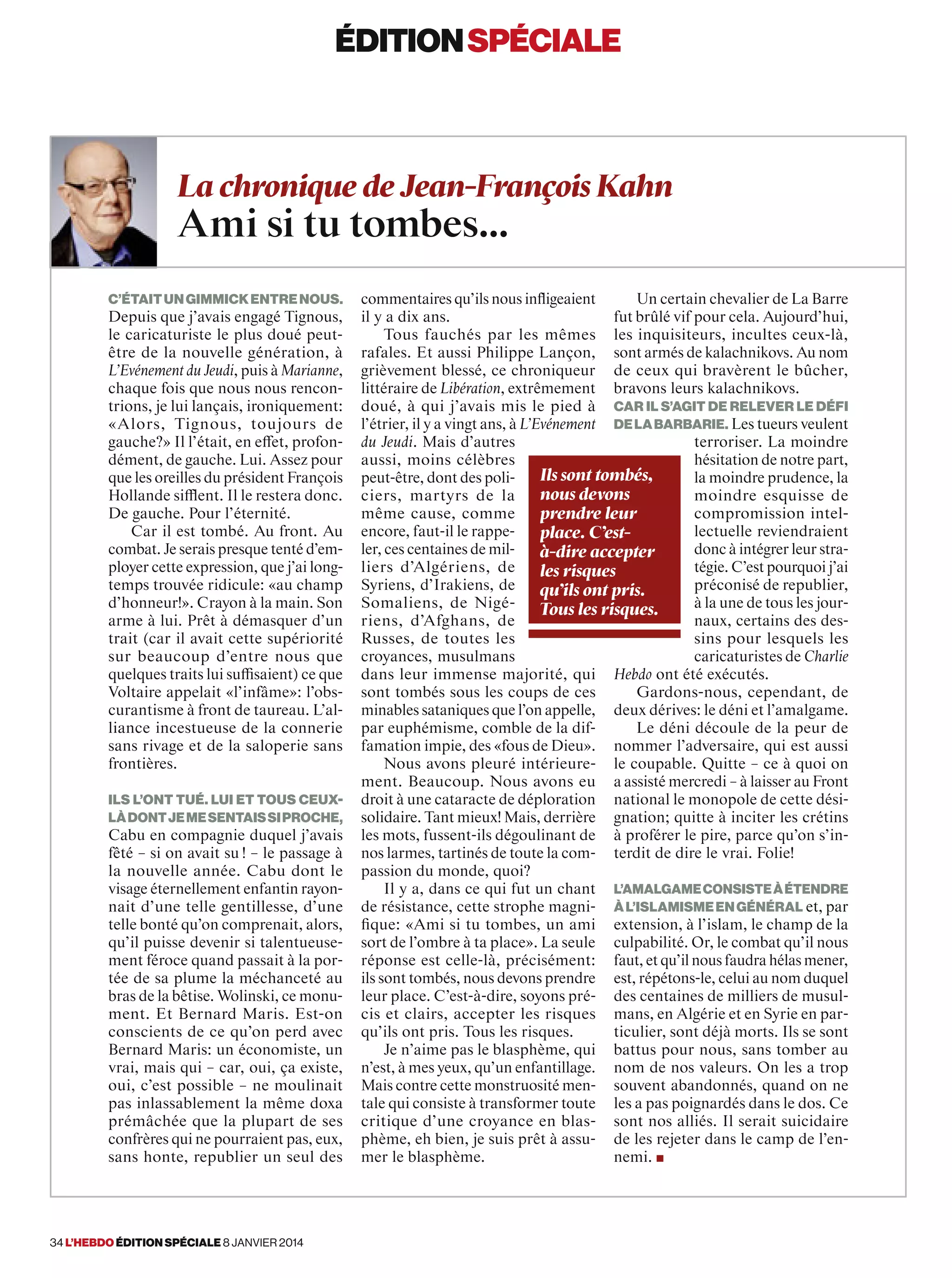 éditionspécialeéditionspéciale
C’étaitungimmickentrenous.
Depuis que j’avais engagé Tignous,
le caricaturiste le plus doué peut-
être de la nouvelle génération, à
L’Evénement du Jeudi, puis à Marianne,
chaque fois que nous nous rencon-
trions, je lui lançais, ironiquement:
«Alors, Tignous, toujours de
gauche?» Il l’était, en effet, profon-
dément, de gauche. Lui. Assez pour
que les oreilles du président François
Hollande sifflent. Il le restera donc.
De gauche. Pour l’éternité.
Car il est tombé. Au front. Au
combat. Je serais presque tenté d’em-
ployer cette expression, que j’ai long-
temps trouvée ridicule: «au champ
d’honneur!». Crayon à la main. Son
arme à lui. Prêt à démasquer d’un
trait (car il avait cette supériorité
sur beaucoup d’entre nous que
quelques traits lui suffisaient) ce que
Voltaire appelait «l’infâme»: l’obs-
curantisme à front de taureau. L’al-
liance incestueuse de la connerie
sans rivage et de la saloperie sans
frontières.
Ils l’ont tué. Lui et tous ceux-
làdontjemesentaissiproche,
Cabu en compagnie duquel j’avais
fêté – si on avait su ! – le passage à
la nouvelle année. Cabu dont le
visage éternellement enfantin rayon-
nait d’une telle gentillesse, d’une
telle bonté qu’on comprenait, alors,
qu’il puisse devenir si talentueuse-
ment féroce quand passait à la por-
tée de sa plume la méchanceté au
bras de la bêtise. Wolinski, ce monu-
ment. Et Bernard Maris. Est-on
conscients de ce qu’on perd avec
Bernard Maris: un économiste, un
vrai, mais qui – car, oui, ça existe,
oui, c’est possible – ne moulinait
pas inlassablement la même doxa
prémâchée que la plupart de ses
confrères qui ne pourraient pas, eux,
sans honte, republier un seul des
commentaires qu’ils nous inﬂigeaient
il y a dix ans.
Tous fauchés par les mêmes
rafales. Et aussi Philippe Lançon,
grièvement blessé, ce chroniqueur
littéraire de Libération, extrêmement
doué, à qui j’avais mis le pied à
l’étrier, il y a vingt ans, à L’Evénement
du Jeudi. Mais d’autres
aussi, moins célèbres
peut-être, dont des poli-
ciers, martyrs de la
même cause, comme
encore, faut-il le rappe-
ler, ces centaines de mil-
liers d’Algériens, de
Syriens, d’Irakiens, de
Somaliens, de Nigé-
riens, d’Afghans, de
Russes, de toutes les
croyances, musulmans
dans leur immense majorité, qui
sont tombés sous les coups de ces
minables sataniques que l’on appelle,
par euphémisme, comble de la dif-
famation impie, des «fous de Dieu».
Nous avons pleuré intérieure-
ment. Beaucoup. Nous avons eu
droit à une cataracte de déploration
solidaire. Tant mieux! Mais, derrière
les mots, fussent-ils dégoulinant de
nos larmes, tartinés de toute la com-
passion du monde, quoi?
Il y a, dans ce qui fut un chant
de résistance, cette strophe magni-
fique: «Ami si tu tombes, un ami
sort de l’ombre à ta place». La seule
réponse est celle-là, précisément:
ils sont tombés, nous devons prendre
leur place. C’est-à-dire, soyons pré-
cis et clairs, accepter les risques
qu’ils ont pris. Tous les risques.
Je n’aime pas le blasphème, qui
n’est, à mes yeux, qu’un enfantillage.
Mais contre cette monstruosité men-
tale qui consiste à transformer toute
critique d’une croyance en blas-
phème, eh bien, je suis prêt à assu-
mer le blasphème.
Un certain chevalier de La Barre
fut brûlé vif pour cela. Aujourd’hui,
les inquisiteurs, incultes ceux-là,
sont armés de kalachnikovs. Au nom
de ceux qui bravèrent le bûcher,
bravons leurs kalachnikovs.
Car il s’agit de relever le défi
delabarbarie. Les tueurs veulent
terroriser. La moindre
hésitation de notre part,
la moindre prudence, la
moindre esquisse de
compromission intel-
lectuelle reviendraient
donc à intégrer leur stra-
tégie. C’est pourquoi j’ai
préconisé de republier,
à la une de tous les jour-
naux, certains des des-
sins pour lesquels les
caricaturistes de Charlie
Hebdo ont été exécutés.
Gardons-nous, cependant, de
deux dérives: le déni et l’amalgame.
Le déni découle de la peur de
nommer l’adversaire, qui est aussi
le coupable. Quitte – ce à quoi on
a assisté mercredi – à laisser au Front
national le monopole de cette dési-
gnation; quitte à inciter les crétins
à proférer le pire, parce qu’on s’in-
terdit de dire le vrai. Folie!
L’amalgameconsisteàétendre
àl’islamismeengénéral et, par
extension, à l’islam, le champ de la
culpabilité. Or, le combat qu’il nous
faut, et qu’il nous faudra hélas mener,
est, répétons-le, celui au nom duquel
des centaines de milliers de musul-
mans, en Algérie et en Syrie en par-
ticulier, sont déjà morts. Ils se sont
battus pour nous, sans tomber au
nom de nos valeurs. On les a trop
souvent abandonnés, quand on ne
les a pas poignardés dans le dos. Ce
sont nos alliés. Il serait suicidaire
de les rejeter dans le camp de l’en-
nemi. ■
La chronique de Jean-François Kahn
Ami si tu tombes…
Ils sont tombés,
nous devons
prendre leur
place. C’est-
à-dire accepter
les risques
qu’ils ont pris.
Tous les risques.
34 l’hebdo édition spéciale 8 janvier 2014
 