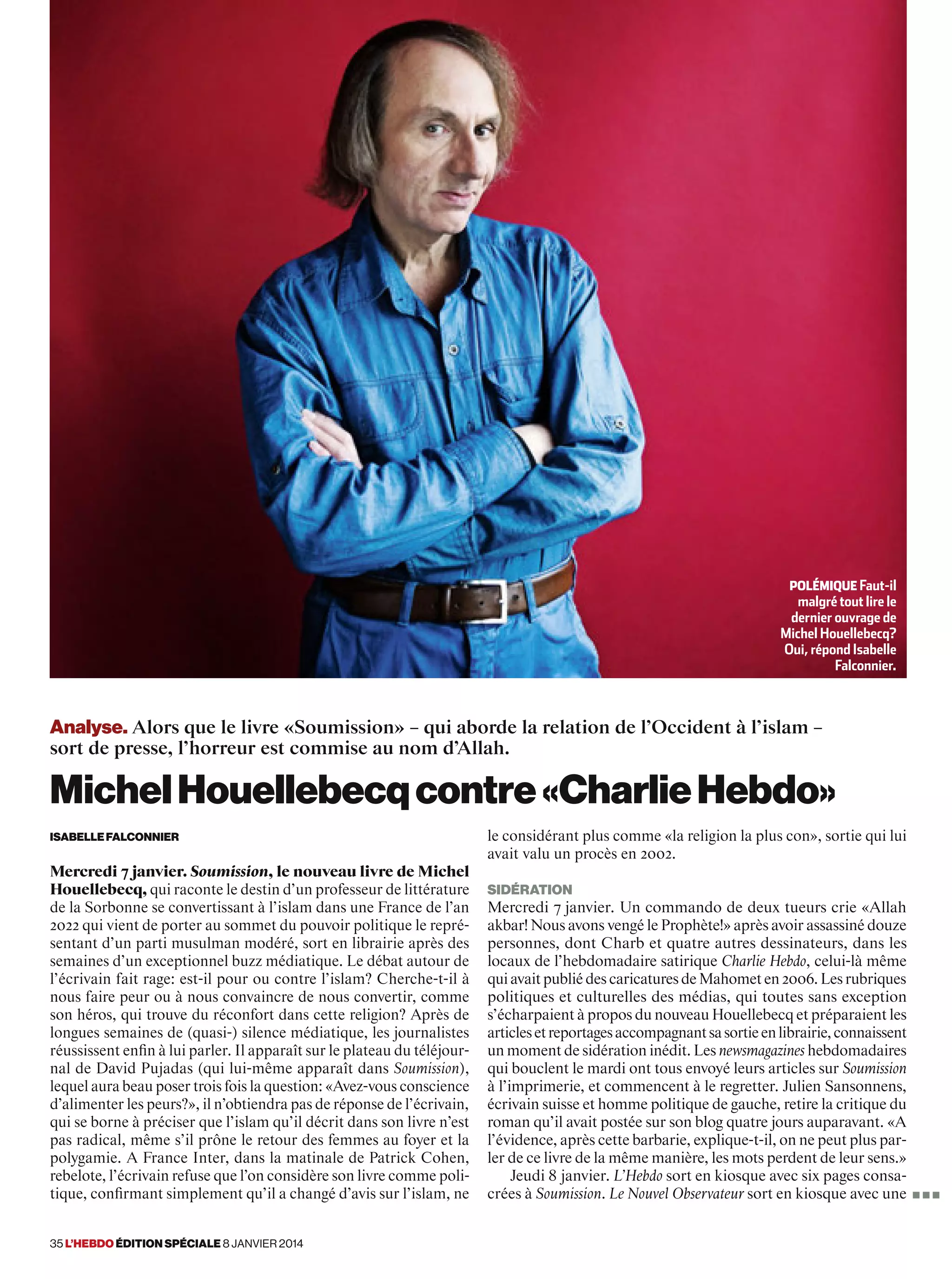 35 l’hebdo édition spéciale 8 janvier 2014
Analyse. Alors que le livre «Soumission» – qui aborde la relation de l’Occident à l’islam –
sort de presse, l’horreur est commise au nom d’Allah.
MichelHouellebecqcontre«CharlieHebdo»
isabellefalconnier
Mercredi 7 janvier. Soumission, le nouveau livre de Michel
Houellebecq, qui raconte le destin d’un professeur de littérature
de la Sorbonne se convertissant à l’islam dans une France de l’an
2022 qui vient de porter au sommet du pouvoir politique le repré-
sentant d’un parti musulman modéré, sort en librairie après des
semaines d’un exceptionnel buzz médiatique. Le débat autour de
l’écrivain fait rage: est-il pour ou contre l’islam? Cherche-t-il à
nous faire peur ou à nous convaincre de nous convertir, comme
son héros, qui trouve du réconfort dans cette religion? Après de
longues semaines de (quasi-) silence médiatique, les journalistes
réussissent enfin à lui parler. Il apparaît sur le plateau du téléjour-
nal de David Pujadas (qui lui-même apparaît dans Soumission),
lequel aura beau poser trois fois la question: «Avez-vous conscience
d’alimenter les peurs?», il n’obtiendra pas de réponse de l’écrivain,
qui se borne à préciser que l’islam qu’il décrit dans son livre n’est
pas radical, même s’il prône le retour des femmes au foyer et la
polygamie. A France Inter, dans la matinale de Patrick Cohen,
rebelote, l’écrivain refuse que l’on considère son livre comme poli-
tique, confirmant simplement qu’il a changé d’avis sur l’islam, ne
le considérant plus comme «la religion la plus con», sortie qui lui
avait valu un procès en 2002.
sidération
Mercredi 7 janvier. Un commando de deux tueurs crie «Allah
akbar! Nous avons vengé le Prophète!» après avoir assassiné douze
personnes, dont Charb et quatre autres dessinateurs, dans les
locaux de l’hebdomadaire satirique Charlie Hebdo, celui-là même
qui avait publié des caricatures de Mahomet en 2006. Les rubriques
politiques et culturelles des médias, qui toutes sans exception
s’écharpaient à propos du nouveau Houellebecq et préparaient les
articlesetreportagesaccompagnantsasortieenlibrairie,connaissent
un moment de sidération inédit. Les newsmagazines hebdomadaires
qui bouclent le mardi ont tous envoyé leurs articles sur Soumission
à l’imprimerie, et commencent à le regretter. Julien Sansonnens,
écrivain suisse et homme politique de gauche, retire la critique du
roman qu’il avait postée sur son blog quatre jours auparavant. «A
l’évidence, après cette barbarie, explique-t-il, on ne peut plus par-
ler de ce livre de la même manière, les mots perdent de leur sens.»
Jeudi 8 janvier. L’Hebdo sort en kiosque avec six pages consa-
crées à Soumission. Le Nouvel Observateur sort en kiosque avec une
Polémique Faut-il
malgré tout lire le
dernier ouvrage de
Michel Houellebecq?
Oui, répond Isabelle
Falconnier.
■ ■ ■
 