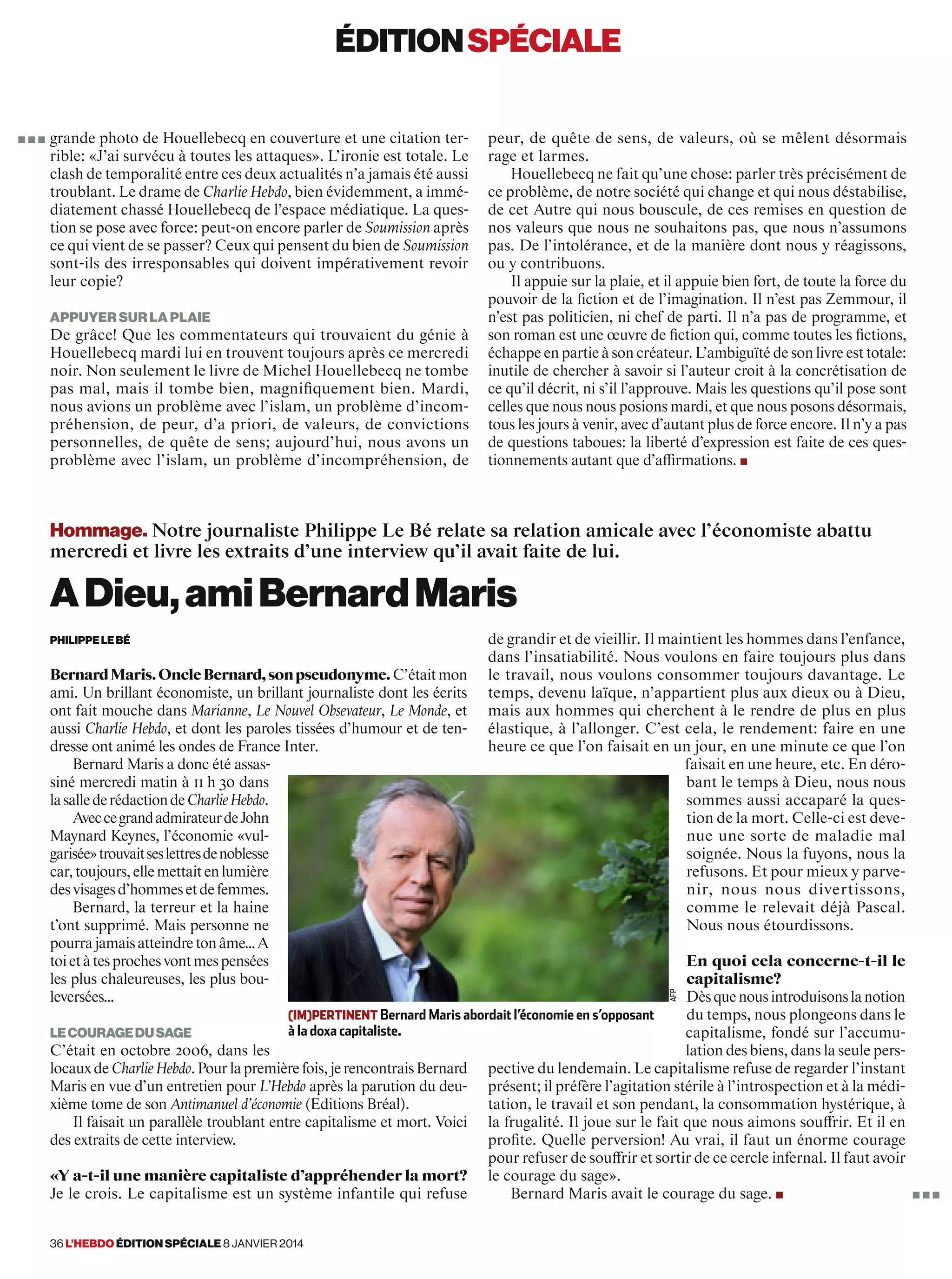 éditionspéciale
36 l’hebdo édition spéciale 8 janvier 2014
grande photo de Houellebecq en couverture et une citation ter-
rible: «J’ai survécu à toutes les attaques». L’ironie est totale. Le
clash de temporalité entre ces deux actualités n’a jamais été aussi
troublant. Le drame de Charlie Hebdo, bien évidemment, a immé-
diatement chassé Houellebecq de l’espace médiatique. La ques-
tion se pose avec force: peut-on encore parler de Soumission après
ce qui vient de se passer? Ceux qui pensent du bien de Soumission
sont-ils des irresponsables qui doivent impérativement revoir
leur copie?
appuyer sur la plaie
De grâce! Que les commentateurs qui trouvaient du génie à
Houellebecq mardi lui en trouvent toujours après ce mercredi
noir. Non seulement le livre de Michel Houellebecq ne tombe
pas mal, mais il tombe bien, magnifiquement bien. Mardi,
nous avions un problème avec l’islam, un problème d’incom-
préhension, de peur, d’a priori, de valeurs, de convictions
personnelles, de quête de sens; aujourd’hui, nous avons un
problème avec l’islam, un problème d’incompréhension, de
peur, de quête de sens, de valeurs, où se mêlent désormais
rage et larmes.
Houellebecq ne fait qu’une chose: parler très précisément de
ce problème, de notre société qui change et qui nous déstabilise,
de cet Autre qui nous bouscule, de ces remises en question de
nos valeurs que nous ne souhaitons pas, que nous n’assumons
pas. De l’intolérance, et de la manière dont nous y réagissons,
ou y contribuons.
Il appuie sur la plaie, et il appuie bien fort, de toute la force du
pouvoir de la fiction et de l’imagination. Il n’est pas Zemmour, il
n’est pas politicien, ni chef de parti. Il n’a pas de programme, et
son roman est une œuvre de fiction qui, comme toutes les fictions,
échappe en partie à son créateur. L’ambiguïté de son livre est totale:
inutile de chercher à savoir si l’auteur croit à la concrétisation de
ce qu’il décrit, ni s’il l’approuve. Mais les questions qu’il pose sont
celles que nous nous posions mardi, et que nous posons désormais,
tous les jours à venir, avec d’autant plus de force encore. Il n’y a pas
de questions taboues: la liberté d’expression est faite de ces ques-
tionnements autant que d’affirmations. ■
■ ■ ■
Hommage. Notre journaliste Philippe Le Bé relate sa relation amicale avec l’économiste abattu
mercredi et livre les extraits d’une interview qu’il avait faite de lui.
ADieu,amiBernardMaris
PhilippeLebé
BernardMaris.OncleBernard,sonpseudonyme.C’étaitmon
ami. Un brillant économiste, un brillant journaliste dont les écrits
ont fait mouche dans Marianne, Le Nouvel Obsevateur, Le Monde, et
aussi Charlie Hebdo, et dont les paroles tissées d’humour et de ten-
dresse ont animé les ondes de France Inter.
Bernard Maris a donc été assas-
siné mercredi matin à 11 h 30 dans
lasallederédactiondeCharlieHebdo.
AveccegrandadmirateurdeJohn
Maynard Keynes, l’économie «vul-
garisée»trouvaitseslettresdenoblesse
car,toujours,ellemettaitenlumière
desvisagesd’hommesetdefemmes.
Bernard, la terreur et la haine
t’ont supprimé. Mais personne ne
pourrajamaisatteindretonâme…A
toietàtesprochesvontmespensées
les plus chaleureuses, les plus bou-
leversées…
lecouragedusage
C’était en octobre 2006, dans les
locauxdeCharlieHebdo.Pourlapremièrefois,jerencontraisBernard
Maris en vue d’un entretien pour L’Hebdo après la parution du deu-
xième tome de son Antimanuel d’économie (Editions Bréal).
Il faisait un parallèle troublant entre capitalisme et mort. Voici
des extraits de cette interview.
«Y a-t-il une manière capitaliste d’appréhender la mort?
Je le crois. Le capitalisme est un système infantile qui refuse
de grandir et de vieillir. Il maintient les hommes dans l’enfance,
dans l’insatiabilité. Nous voulons en faire toujours plus dans
le travail, nous voulons consommer toujours davantage. Le
temps, devenu laïque, n’appartient plus aux dieux ou à Dieu,
mais aux hommes qui cherchent à le rendre de plus en plus
élastique, à l’allonger. C’est cela, le rendement: faire en une
heure ce que l’on faisait en un jour, en une minute ce que l’on
faisait en une heure, etc. En déro-
bant le temps à Dieu, nous nous
sommes aussi accaparé la ques-
tion de la mort. Celle-ci est deve-
nue une sorte de maladie mal
soignée. Nous la fuyons, nous la
refusons. Et pour mieux y parve-
nir, nous nous divertissons,
comme le relevait déjà Pascal.
Nous nous étourdissons.
En quoi cela concerne-t-il le
capitalisme?
Dèsquenousintroduisonslanotion
du temps, nous plongeons dans le
capitalisme, fondé sur l’accumu-
lation des biens, dans la seule pers-
pective du lendemain. Le capitalisme refuse de regarder l’instant
présent; il préfère l’agitation stérile à l’introspection et à la médi-
tation, le travail et son pendant, la consommation hystérique, à
la frugalité. Il joue sur le fait que nous aimons souffrir. Et il en
profite. Quelle perversion! Au vrai, il faut un énorme courage
pour refuser de souffrir et sortir de ce cercle infernal. Il faut avoir
le courage du sage».
Bernard Maris avait le courage du sage. ■
(im)pertinent Bernard Maris abordait l’économie en s’opposant
à la doxa capitaliste.
■ ■ ■
afp
 