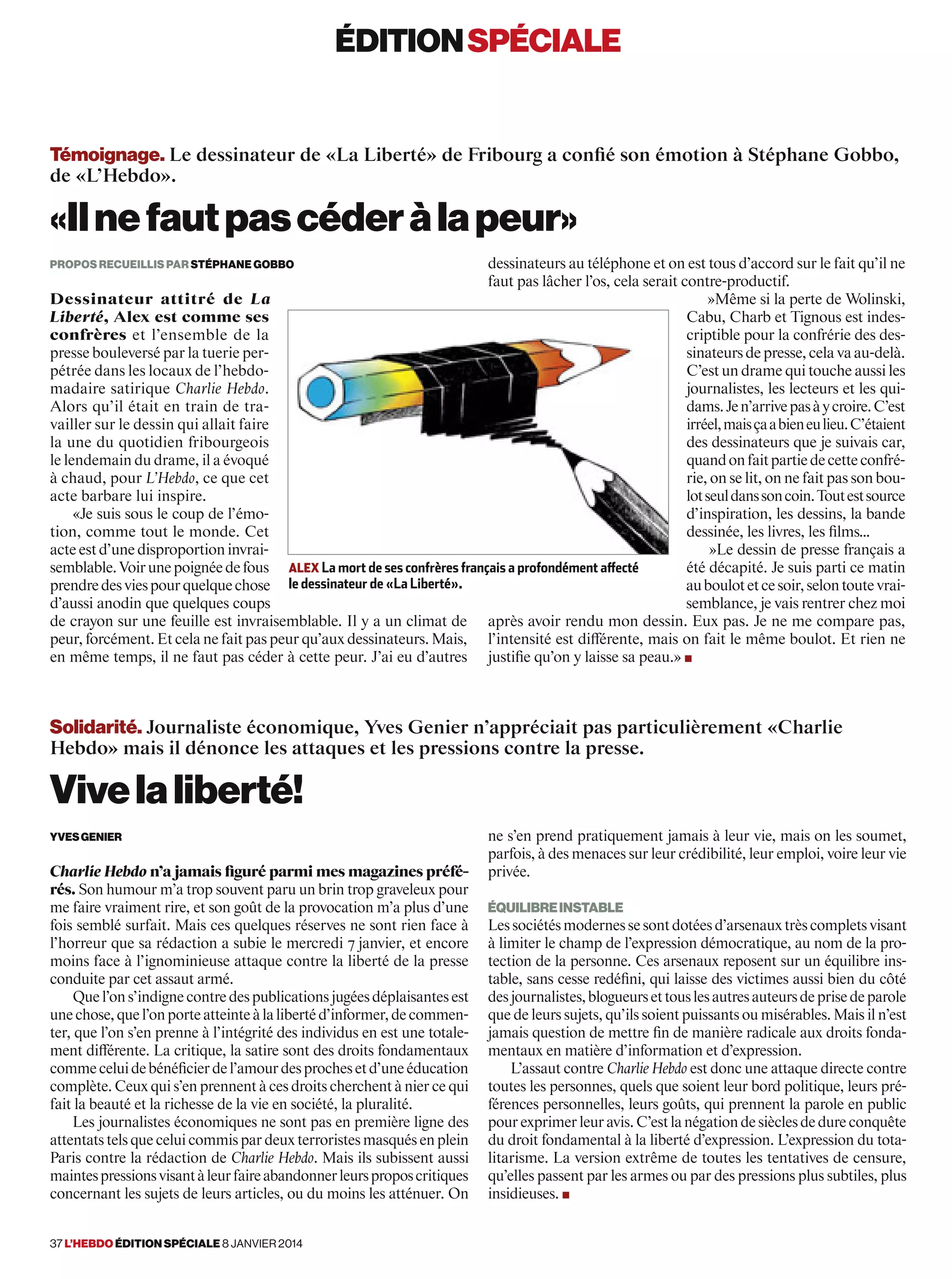 éditionspéciale
37 l’hebdo édition spéciale 8 janvier 2014
Témoignage. Le dessinateur de «La Liberté» de Fribourg a confié son émotion à Stéphane Gobbo,
de «L’Hebdo».
«Ilnefautpascéderàlapeur»
propos recueillis par stéphane gobbo
Dessinateur attitré de La
Liberté, Alex est comme ses
confrères et l’ensemble de la
presse bouleversé par la tuerie per-
pétrée dans les locaux de l’hebdo-
madaire satirique Charlie Hebdo.
Alors qu’il était en train de tra-
vailler sur le dessin qui allait faire
la une du quotidien fribourgeois
le lendemain du drame, il a évoqué
à chaud, pour L’Hebdo, ce que cet
acte barbare lui inspire.
«Je suis sous le coup de l’émo-
tion, comme tout le monde. Cet
acteestd’unedisproportioninvrai-
semblable.Voirunepoignéedefous
prendredesviespourquelquechose
d’aussi anodin que quelques coups
de crayon sur une feuille est invraisemblable. Il y a un climat de
peur, forcément. Et cela ne fait pas peur qu’aux dessinateurs. Mais,
en même temps, il ne faut pas céder à cette peur. J’ai eu d’autres
dessinateurs au téléphone et on est tous d’accord sur le fait qu’il ne
faut pas lâcher l’os, cela serait contre-productif.
»Même si la perte de Wolinski,
Cabu, Charb et Tignous est indes-
criptible pour la confrérie des des-
sinateursdepresse,celavaau-delà.
C’est un drame qui touche aussi les
journalistes, les lecteurs et les qui-
dams.Jen’arrivepasàycroire.C’est
irréel,maisçaabieneulieu.C’étaient
des dessinateurs que je suivais car,
quandonfaitpartiedecetteconfré-
rie, on se lit, on ne fait pas son bou-
lotseuldanssoncoin.Toutestsource
d’inspiration, les dessins, la bande
dessinée, les livres, les films…
»Le dessin de presse français a
été décapité. Je suis parti ce matin
auboulotetcesoir,selontoutevrai-
semblance, je vais rentrer chez moi
après avoir rendu mon dessin. Eux pas. Je ne me compare pas,
l’intensité est différente, mais on fait le même boulot. Et rien ne
justifie qu’on y laisse sa peau.» ■
Solidarité. Journaliste économique, Yves Genier n’appréciait pas particulièrement «Charlie
Hebdo» mais il dénonce les attaques et les pressions contre la presse.
Vivelaliberté!
YvesGenier
Charlie Hebdo n’a jamais figuré parmi mes magazines préfé-
rés. Son humour m’a trop souvent paru un brin trop graveleux pour
me faire vraiment rire, et son goût de la provocation m’a plus d’une
fois semblé surfait. Mais ces quelques réserves ne sont rien face à
l’horreur que sa rédaction a subie le mercredi 7 janvier, et encore
moins face à l’ignominieuse attaque contre la liberté de la presse
conduite par cet assaut armé.
Quel’ons’indignecontredespublicationsjugéesdéplaisantesest
unechose,quel’onporteatteinteàlalibertéd’informer,decommen-
ter, que l’on s’en prenne à l’intégrité des individus en est une totale-
ment différente. La critique, la satire sont des droits fondamentaux
commeceluidebénéficierdel’amourdesprochesetd’uneéducation
complète. Ceux qui s’en prennent à ces droits cherchent à nier ce qui
fait la beauté et la richesse de la vie en société, la pluralité.
Les journalistes économiques ne sont pas en première ligne des
attentats tels que celui commis par deux terroristes masqués en plein
Paris contre la rédaction de Charlie Hebdo. Mais ils subissent aussi
maintespressionsvisantàleurfaireabandonnerleursproposcritiques
concernant les sujets de leurs articles, ou du moins les atténuer. On
ne s’en prend pratiquement jamais à leur vie, mais on les soumet,
parfois, à des menaces sur leur crédibilité, leur emploi, voire leur vie
privée.
Équilibreinstable
Lessociétésmodernessesontdotéesd’arsenauxtrèscompletsvisant
à limiter le champ de l’expression démocratique, au nom de la pro-
tection de la personne. Ces arsenaux reposent sur un équilibre ins-
table, sans cesse redéfini, qui laisse des victimes aussi bien du côté
desjournalistes,blogueursettouslesautresauteursdeprisedeparole
que de leurs sujets, qu’ils soient puissants ou misérables. Mais il n’est
jamais question de mettre fin de manière radicale aux droits fonda-
mentaux en matière d’information et d’expression.
L’assaut contre Charlie Hebdo est donc une attaque directe contre
toutes les personnes, quels que soient leur bord politique, leurs pré-
férences personnelles, leurs goûts, qui prennent la parole en public
pourexprimerleuravis.C’estlanégationdesièclesdedureconquête
du droit fondamental à la liberté d’expression. L’expression du tota-
litarisme. La version extrême de toutes les tentatives de censure,
qu’elles passent par les armes ou par des pressions plus subtiles, plus
insidieuses. ■
alex La mort de ses confrères français a profondément affecté
le dessinateur de «La Liberté».
 
