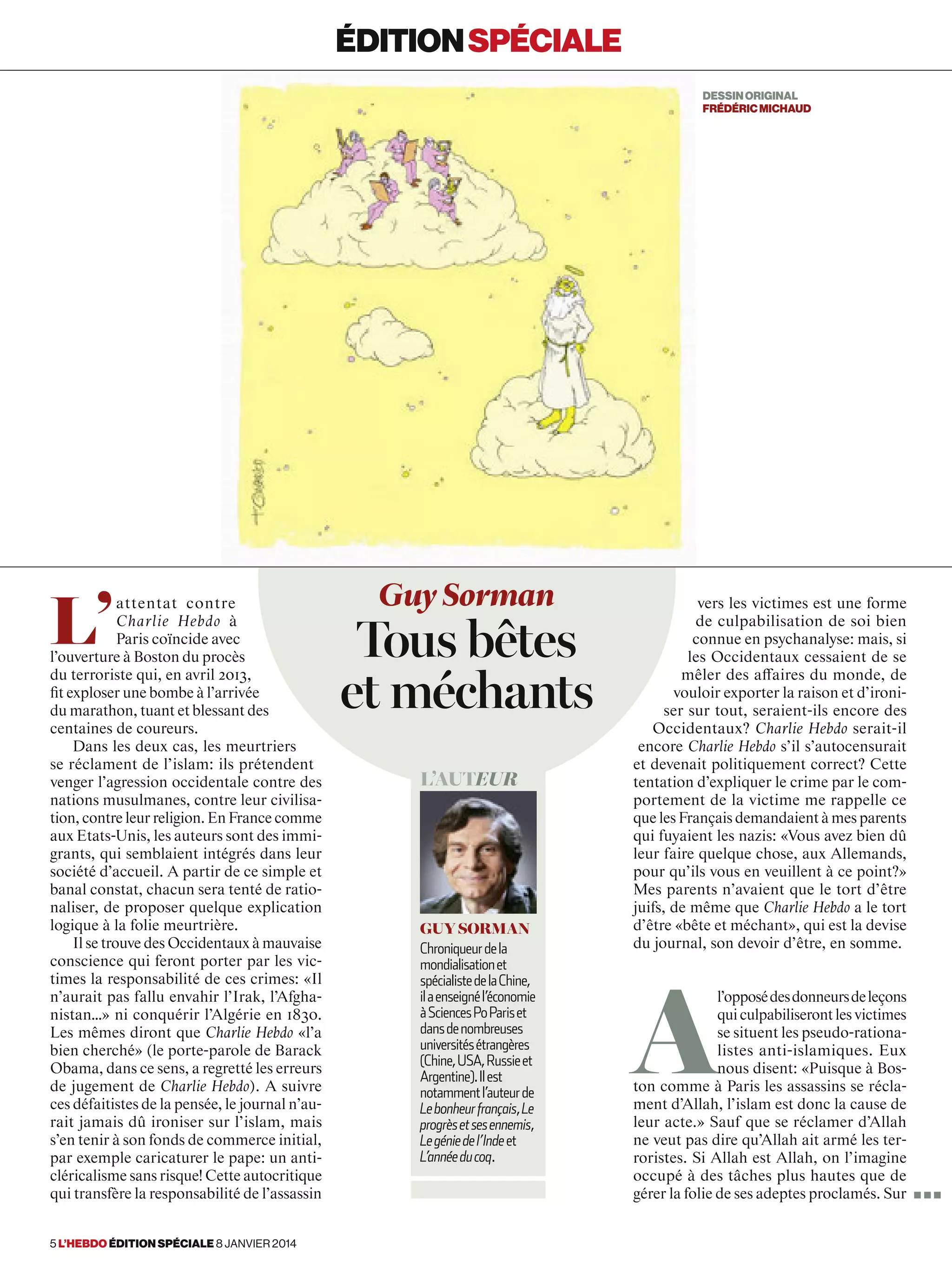 L’
attentat contre
Charlie Hebdo à
Paris coïncide avec
l’ouverture à Boston du procès
du terroriste qui, en avril 2013,
fit exploser une bombe à l’arrivée
du marathon, tuant et blessant des
centaines de coureurs.
Dans les deux cas, les meurtriers
se réclament de l’islam: ils prétendent
venger l’agression occidentale contre des
nations musulmanes, contre leur civilisa-
tion, contre leur religion. En France comme
aux Etats-Unis, les auteurs sont des immi-
grants, qui semblaient intégrés dans leur
société d’accueil. A partir de ce simple et
banal constat, chacun sera tenté de ratio-
naliser, de proposer quelque explication
logique à la folie meurtrière.
Il se trouve des Occidentaux à mauvaise
conscience qui feront porter par les vic-
times la responsabilité de ces crimes: «Il
n’aurait pas fallu envahir l’Irak, l’Afgha-
nistan…» ni conquérir l’Algérie en 1830.
Les mêmes diront que Charlie Hebdo «l’a
bien cherché» (le porte-parole de Barack
Obama, dans ce sens, a regretté les erreurs
de jugement de Charlie Hebdo). A suivre
ces défaitistes de la pensée, le journal n’au-
rait jamais dû ironiser sur l’islam, mais
s’en tenir à son fonds de commerce initial,
par exemple caricaturer le pape: un anti-
cléricalisme sans risque! Cette autocritique
qui transfère la responsabilité de l’assassin
vers les victimes est une forme
de culpabilisation de soi bien
connue en psychanalyse: mais, si
les Occidentaux cessaient de se
mêler des affaires du monde, de
vouloir exporter la raison et d’ironi-
ser sur tout, seraient-ils encore des
Occidentaux? Charlie Hebdo serait-il
encore Charlie Hebdo s’il s’autocensurait
et devenait politiquement correct? Cette
tentation d’expliquer le crime par le com-
portement de la victime me rappelle ce
que les Français demandaient à mes parents
qui fuyaient les nazis: «Vous avez bien dû
leur faire quelque chose, aux Allemands,
pour qu’ils vous en veuillent à ce point?»
Mes parents n’avaient que le tort d’être
juifs, de même que Charlie Hebdo a le tort
d’être «bête et méchant», qui est la devise
du journal, son devoir d’être, en somme.
A
l’opposédesdonneursdeleçons
quiculpabiliserontlesvictimes
se situent les pseudo-rationa-
listes anti-islamiques. Eux
nous disent: «Puisque à Bos-
ton comme à Paris les assassins se récla-
ment d’Allah, l’islam est donc la cause de
leur acte.» Sauf que se réclamer d’Allah
ne veut pas dire qu’Allah ait armé les ter-
roristes. Si Allah est Allah, on l’imagine
occupé à des tâches plus hautes que de
gérer la folie de ses adeptes proclamés. Sur
Guy Sorman
Tous bêtes
et méchants
L’auteur
guy sorman
Chroniqueurdela
mondialisationet
spécialistedelaChine,
ilaenseignél’économie
àSciencesPoPariset
dansdenombreuses
universitésétrangères
(Chine,USA,Russieet
Argentine).Ilest
notammentl’auteurde
Lebonheurfrançais,Le
progrèsetsesennemis,
Legéniedel’Indeet
L’annéeducoq.
éditionspéciale
DESSINORIGINAL
FRéDéRICMICHAUD
■ ■ ■
5 l’hebdo édition spéciale 8 janvier 2014
 