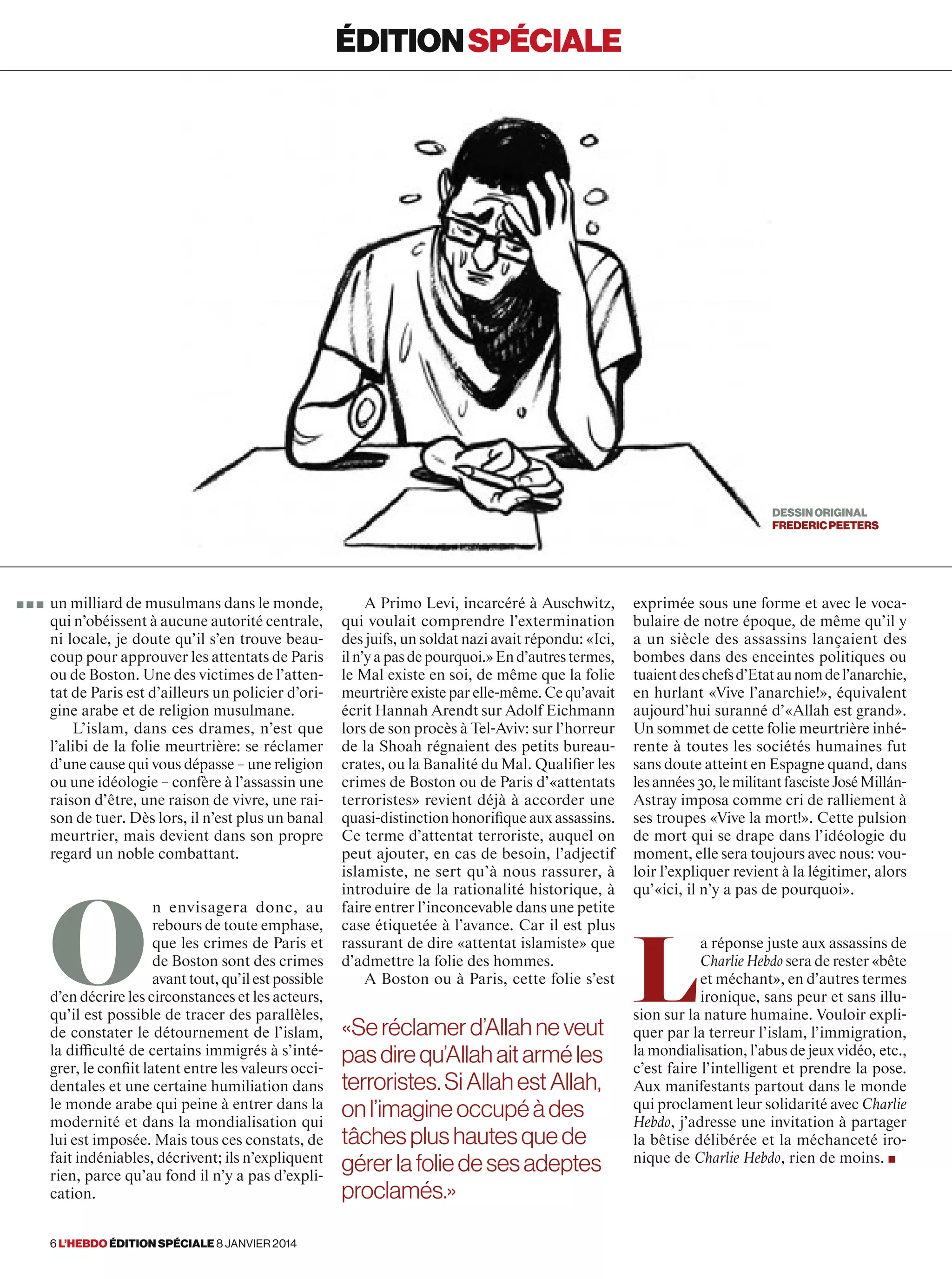 un milliard de musulmans dans le monde,
qui n’obéissent à aucune autorité centrale,
ni locale, je doute qu’il s’en trouve beau-
coup pour approuver les attentats de Paris
ou de Boston. Une des victimes de l’atten-
tat de Paris est d’ailleurs un policier d’ori-
gine arabe et de religion musulmane.
L’islam, dans ces drames, n’est que
l’alibi de la folie meurtrière: se réclamer
d’une cause qui vous dépasse – une religion
ou une idéologie – confère à l’assassin une
raison d’être, une raison de vivre, une rai-
son de tuer. Dès lors, il n’est plus un banal
meurtrier, mais devient dans son propre
regard un noble combattant.
O
n envisagera donc, au
rebours de toute emphase,
que les crimes de Paris et
de Boston sont des crimes
avant tout, qu’il est possible
d’en décrire les circonstances et les acteurs,
qu’il est possible de tracer des parallèles,
de constater le détournement de l’islam,
la difficulté de certains immigrés à s’inté-
grer, le conflit latent entre les valeurs occi-
dentales et une certaine humiliation dans
le monde arabe qui peine à entrer dans la
modernité et dans la mondialisation qui
lui est imposée. Mais tous ces constats, de
fait indéniables, décrivent; ils n’expliquent
rien, parce qu’au fond il n’y a pas d’expli-
cation.
exprimée sous une forme et avec le voca-
bulaire de notre époque, de même qu’il y
a un siècle des assassins lançaient des
bombes dans des enceintes politiques ou
tuaientdeschefsd’Etataunomdel’anarchie,
en hurlant «Vive l’anarchie!», équivalent
aujourd’hui suranné d’«Allah est grand».
Un sommet de cette folie meurtrière inhé-
rente à toutes les sociétés humaines fut
sans doute atteint en Espagne quand, dans
lesannées 30,lemilitantfascisteJoséMillán-
Astray imposa comme cri de ralliement à
ses troupes «Vive la mort!». Cette pulsion
de mort qui se drape dans l’idéologie du
moment, elle sera toujours avec nous: vou-
loir l’expliquer revient à la légitimer, alors
qu’«ici, il n’y a pas de pourquoi».
L
a réponse juste aux assassins de
Charlie Hebdo sera de rester «bête
et méchant», en d’autres termes
ironique, sans peur et sans illu-
sion sur la nature humaine. Vouloir expli-
quer par la terreur l’islam, l’immigration,
la mondialisation, l’abus de jeux vidéo, etc.,
c’est faire l’intelligent et prendre la pose.
Aux manifestants partout dans le monde
qui proclament leur solidarité avec Charlie
Hebdo, j’adresse une invitation à partager
la bêtise délibérée et la méchanceté iro-
nique de Charlie Hebdo, rien de moins. ■
éditionspéciale
DESSINORIGINAL
fredericpeeters
A Primo Levi, incarcéré à Auschwitz,
qui voulait comprendre l’extermination
des juifs, un soldat nazi avait répondu: «Ici,
iln’yapasdepourquoi.»End’autrestermes,
le Mal existe en soi, de même que la folie
meurtrière existe par elle-même. Ce qu’avait
écrit Hannah Arendt sur Adolf Eichmann
lors de son procès à Tel-Aviv: sur l’horreur
de la Shoah régnaient des petits bureau-
crates, ou la Banalité du Mal. Qualifier les
crimes de Boston ou de Paris d’«attentats
terroristes» revient déjà à accorder une
quasi-distinction honorifique aux assassins.
Ce terme d’attentat terroriste, auquel on
peut ajouter, en cas de besoin, l’adjectif
islamiste, ne sert qu’à nous rassurer, à
introduire de la rationalité historique, à
faire entrer l’inconcevable dans une petite
case étiquetée à l’avance. Car il est plus
rassurant de dire «attentat islamiste» que
d’admettre la folie des hommes.
A Boston ou à Paris, cette folie s’est
«Seréclamerd’Allahneveut
pasdirequ’Allahaitarméles
terroristes.SiAllahestAllah,
onl’imagineoccupéàdes
tâchesplushautesquede
gérerlafoliedesesadeptes
proclamés.»
■ ■ ■
6 l’hebdo édition spéciale 8 janvier 2014
 