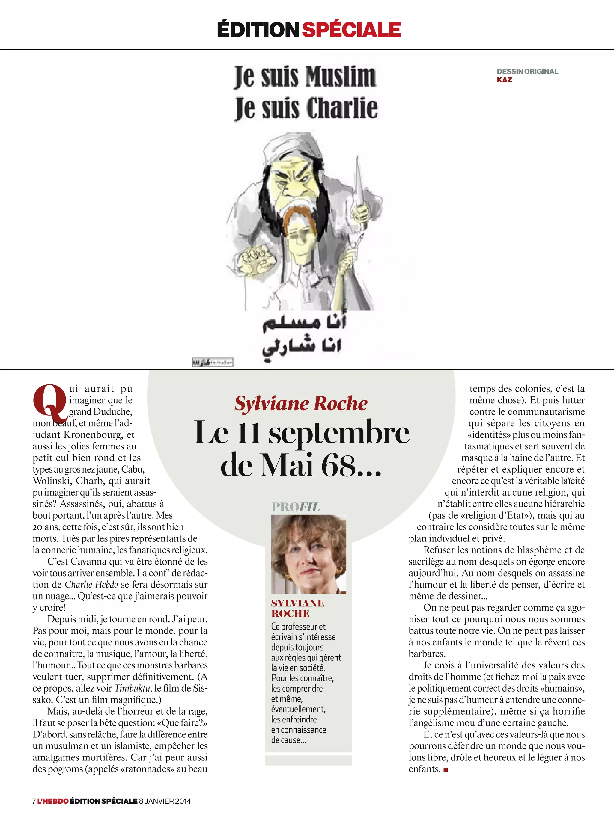 Q
ui aurait pu
imaginer que le
grandDuduche,
monbeauf,etmêmel’ad-
judant Kronenbourg, et
aussi les jolies femmes au
petit cul bien rond et les
typesaugrosnezjaune,Cabu,
Wolinski, Charb, qui aurait
puimaginerqu’ilsseraientassas-
sinés? Assassinés, oui, abattus à
boutportant,l’unaprèsl’autre.Mes
20 ans,cettefois,c’estsûr,ilssontbien
morts. Tués par les pires représentants de
laconneriehumaine,lesfanatiquesreligieux.
C’est Cavanna qui va être étonné de les
voirtousarriverensemble.Laconf’derédac-
tion de Charlie Hebdo se fera désormais sur
un nuage… Qu’est-ce que j’aimerais pouvoir
y croire!
Depuismidi,jetourneenrond.J’aipeur.
Pas pour moi, mais pour le monde, pour la
vie,pourtoutcequenousavonseulachance
de connaître, la musique, l’amour, la liberté,
l’humour…Toutcequecesmonstresbarbares
veulent tuer, supprimer définitivement. (A
ce propos, allez voir Timbuktu, le film de Sis-
sako. C’est un film magnifique.)
Mais, au-delà de l’horreur et de la rage,
ilfautseposerlabêtequestion:«Quefaire?»
D’abord,sansrelâche,faireladifférenceentre
un musulman et un islamiste, empêcher les
amalgames mortifères. Car j’ai peur aussi
des pogroms (appelés «ratonnades» au beau
temps des colonies, c’est la
même chose). Et puis lutter
contre le communautarisme
qui sépare les citoyens en
«identités»plusoumoinsfan-
tasmatiques et sert souvent de
masque à la haine de l’autre. Et
répéter et expliquer encore et
encorecequ’estlavéritablelaïcité
qui n’interdit aucune religion, qui
n’établitentreellesaucunehiérarchie
(pas de «religion d’Etat»), mais qui au
contraire les considère toutes sur le même
plan individuel et privé.
Refuser les notions de blasphème et de
sacrilège au nom desquels on égorge encore
aujourd’hui. Au nom desquels on assassine
l’humour et la liberté de penser, d’écrire et
même de dessiner…
On ne peut pas regarder comme ça ago-
niser tout ce pourquoi nous nous sommes
battus toute notre vie. On ne peut pas laisser
à nos enfants le monde tel que le rêvent ces
barbares.
Je crois à l’universalité des valeurs des
droitsdel’homme(etfichez-moilapaixavec
lepolitiquementcorrectdesdroits«humains»,
jenesuispasd’humeuràentendreuneconne-
rie supplémentaire), même si ça horrifie
l’angélisme mou d’une certaine gauche.
Etcen’estqu’aveccesvaleurs-làquenous
pourrons défendre un monde que nous vou-
lons libre, drôle et heureux et le léguer à nos
enfants. ■
Sylviane Roche
Le 11 septembre
de Mai 68…
profil
Sylviane
Roche
Ce professeur et
écrivain s’intéresse
depuis toujours
aux règles qui gèrent
la vie en société.
Pour les connaître,
les comprendre
et même,
éventuellement,
les enfreindre
en connaissance
de cause...
éditionspéciale
DESSINORIGINAL
kaz
7 l’hebdo édition spéciale 8 janvier 2014
 