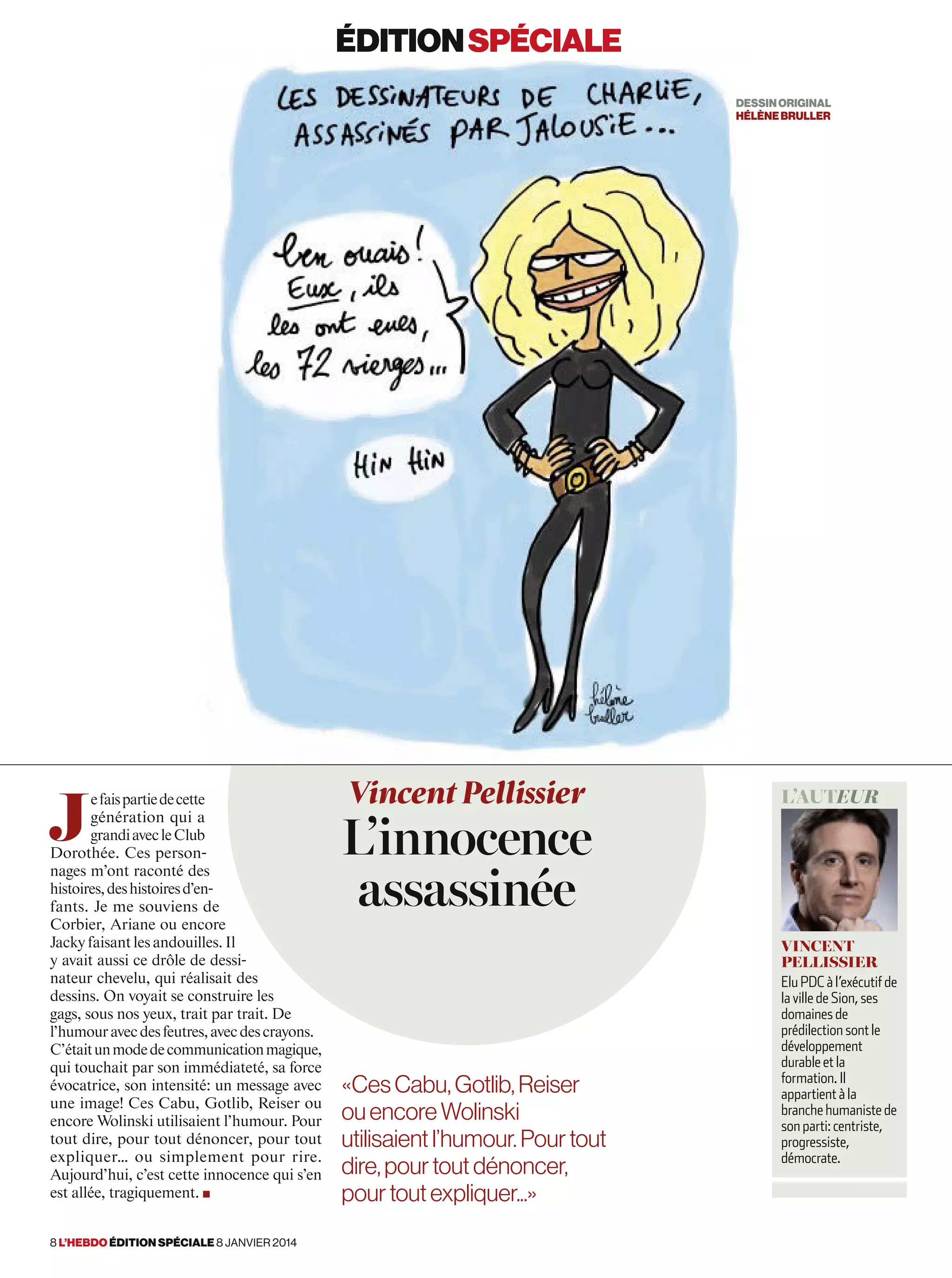 J
efaispartiedecette
génération qui a
grandiavecleClub
Dorothée. Ces person-
nages m’ont raconté des
histoires,deshistoiresd’en-
fants. Je me souviens de
Corbier, Ariane ou encore
Jacky faisant les andouilles. Il
y avait aussi ce drôle de dessi-
nateur chevelu, qui réalisait des
dessins. On voyait se construire les
gags, sous nos yeux, trait par trait. De
l’humouravecdesfeutres,avecdescrayons.
C’étaitunmodedecommunicationmagique,
qui touchait par son immédiateté, sa force
évocatrice, son intensité: un message avec
une image! Ces Cabu, Gotlib, Reiser ou
encore Wolinski utilisaient l’humour. Pour
tout dire, pour tout dénoncer, pour tout
expliquer… ou simplement pour rire.
Aujourd’hui, c’est cette innocence qui s’en
est allée, tragiquement. ■
Vincent Pellissier
L’innocence
assassinée
l’auteur
vincent
pellissier
Elu PDC à l’exécutif de
la ville de Sion, ses
domaines de
prédilection sont le
développement
durable et la
formation. Il
appartient à la
branche humaniste de
son parti: centriste,
progressiste,
démocrate.
«CesCabu,Gotlib,Reiser
ouencoreWolinski
utilisaientl’humour. Pourtout
dire,pourtoutdénoncer,
pourtoutexpliquer...»
éditionspéciale
DESSINORIGINAL
hélènebruller
8 l’hebdo édition spéciale 8 janvier 2014
 
