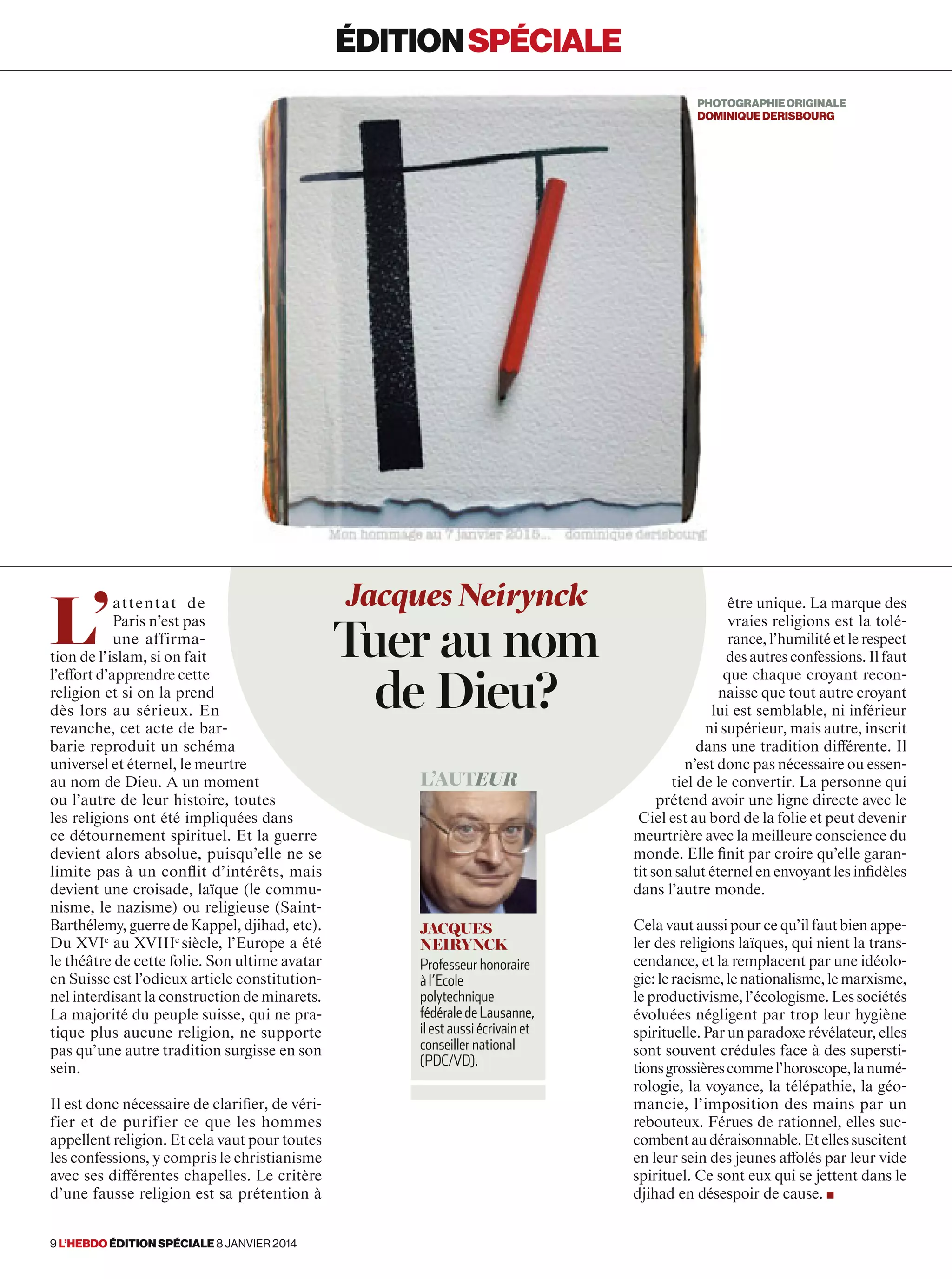 L’
attentat de
Paris n’est pas
une affirma-
tion de l’islam, si on fait
l’effort d’apprendre cette
religion et si on la prend
dès lors au sérieux. En
revanche, cet acte de bar-
barie reproduit un schéma
universel et éternel, le meurtre
au nom de Dieu. A un moment
ou l’autre de leur histoire, toutes
les religions ont été impliquées dans
ce détournement spirituel. Et la guerre
devient alors absolue, puisqu’elle ne se
limite pas à un conﬂit d’intérêts, mais
devient une croisade, laïque (le commu-
nisme, le nazisme) ou religieuse (Saint-
Barthélemy, guerre de Kappel, djihad, etc).
Du XVIe
au XVIIIe 
siècle, l’Europe a été
le théâtre de cette folie. Son ultime avatar
en Suisse est l’odieux article constitution-
nel interdisant la construction de minarets.
La majorité du peuple suisse, qui ne pra-
tique plus aucune religion, ne supporte
pas qu’une autre tradition surgisse en son
sein.
Il est donc nécessaire de clarifier, de véri-
fier et de purifier ce que les hommes
appellent religion. Et cela vaut pour toutes
les confessions, y compris le christianisme
avec ses différentes chapelles. Le critère
d’une fausse religion est sa prétention à
être unique. La marque des
vraies religions est la tolé-
rance, l’humilité et le respect
des autres confessions. Il faut
que chaque croyant recon-
naisse que tout autre croyant
lui est semblable, ni inférieur
ni supérieur, mais autre, inscrit
dans une tradition différente. Il
n’est donc pas nécessaire ou essen-
tiel de le convertir. La personne qui
prétend avoir une ligne directe avec le
Ciel est au bord de la folie et peut devenir
meurtrière avec la meilleure conscience du
monde. Elle finit par croire qu’elle garan-
tit son salut éternel en envoyant les infidèles
dans l’autre monde.
Cela vaut aussi pour ce qu’il faut bien appe-
ler des religions laïques, qui nient la trans-
cendance, et la remplacent par une idéolo-
gie:leracisme,lenationalisme,lemarxisme,
le productivisme, l’écologisme. Les sociétés
évoluées négligent par trop leur hygiène
spirituelle. Par un paradoxe révélateur, elles
sont souvent crédules face à des supersti-
tionsgrossièrescommel’horoscope,lanumé-
rologie, la voyance, la télépathie, la géo-
mancie, l’imposition des mains par un
rebouteux. Férues de rationnel, elles suc-
combentaudéraisonnable.Etellessuscitent
en leur sein des jeunes affolés par leur vide
spirituel. Ce sont eux qui se jettent dans le
djihad en désespoir de cause. ■
Jacques Neirynck
Tuer au nom
de Dieu?
l’auteur
jacques
neirynck
Professeur honoraire
à l’Ecole
polytechnique
fédérale de Lausanne,
il est aussi écrivain et
conseiller national
(PDC/VD).
éditionspéciale
photographieORIGINALe
dominiquederisbourg
9 l’hebdo édition spéciale 8 janvier 2014
 