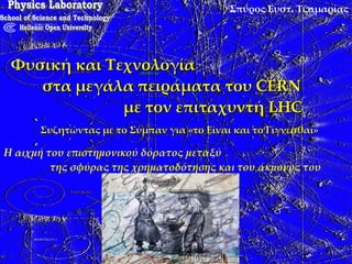Σπύρος Ευστ. Τζαμαρίας Φυσική και Τεχνολογία  στα μεγάλα πειράματα του CERN  με τον επιταχυντή LHC Συζητώντας με το Σύμπαν για «το Είναι και το Γίγνεσθαι» Physics Laboratory School of Science and Technology Hellenic Open University Η αιχμή του επιστημονικού δόρατος μεταξύ  της σφύρας της χρηματοδότησης και του άκμονος του «λαϊκισμού» 