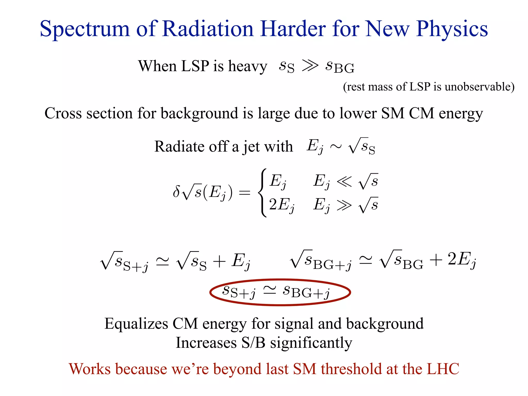 Spectrum of Radiation Harder for New Physics
             When LSP is heavy sS  sBG
                                          (rest mass of LSP is unobservable)

Cross section for background is large due to lower SM CM energy
                                              √
                 Radiate off a jet with Ej ∼ sS
                                              √
                     √             Ej    Ej  s
                    δ s(Ej ) =                 √
                                   2Ej Ej  s

       √            √              √             √
           sS+j        sS + Ej        sBG+j        sBG + 2Ej
                           sS+j  sBG+j
        Equalizes CM energy for signal and background
                  Increases S/B significantly
   Works because we’re beyond last SM threshold at the LHC
 