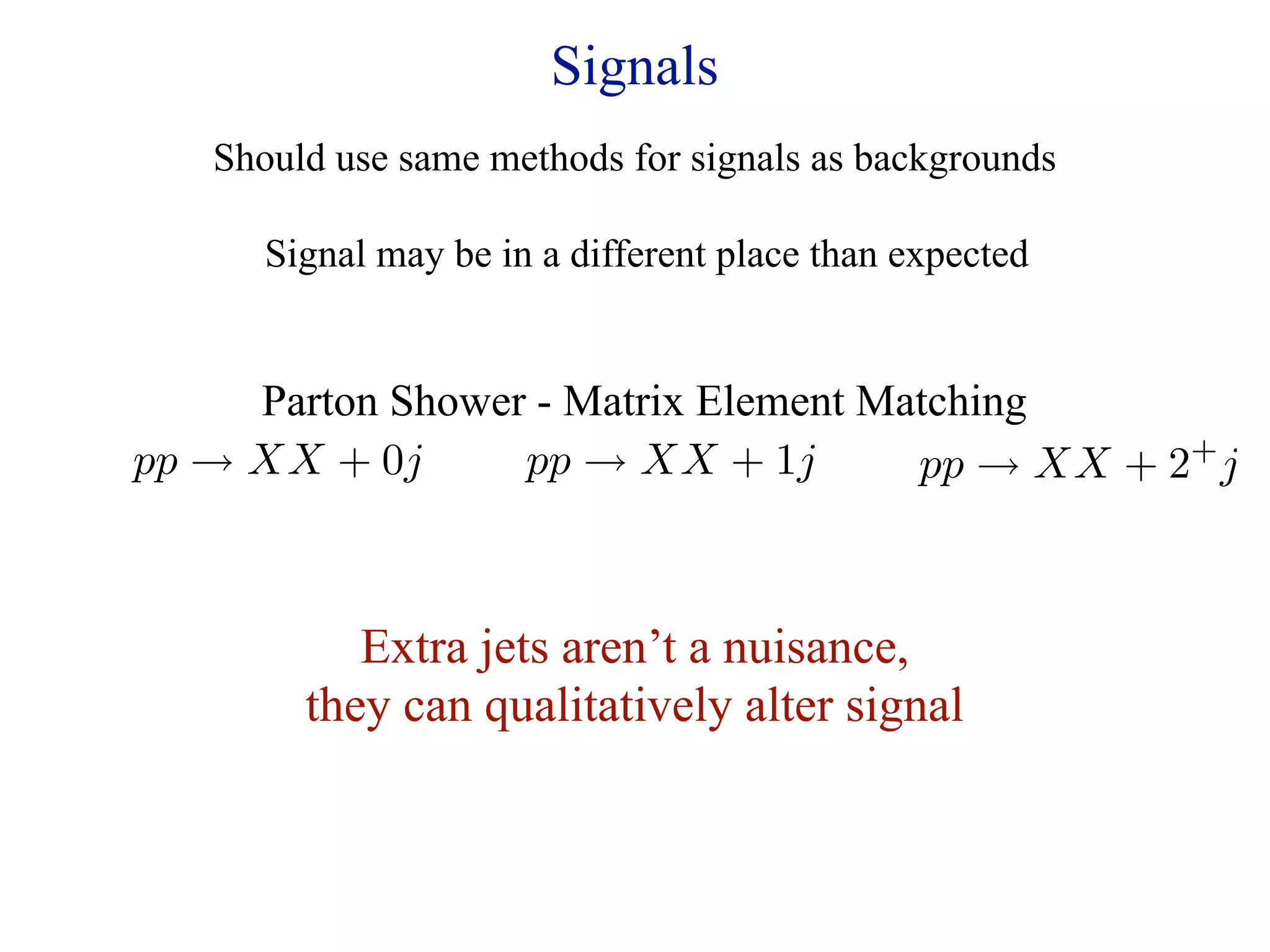 Signals
   Should use same methods for signals as backgrounds

      Signal may be in a different place than expected


     Parton Shower - Matrix Element Matching
pp → XX + 0j      pp → XX + 1j        pp → XX + 2 j
                                                 +




           Extra jets aren’t a nuisance,
        they can qualitatively alter signal
 