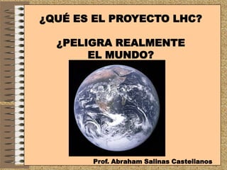 ¿QUÉ ES EL PROYECTO LHC?

  ¿PELIGRA REALMENTE
       EL MUNDO?




       Prof. Abraham Salinas Castellanos
 