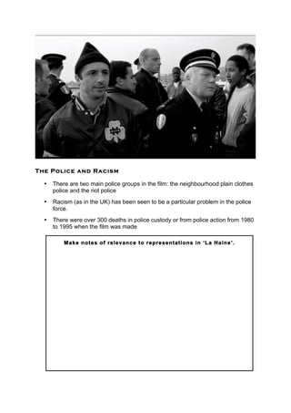 The Police and Racism
• There are two main police groups in the film: the neighbourhood plain clothes
police and the riot police
• Racism (as in the UK) has been seen to be a particular problem in the police
force.
• There were over 300 deaths in police custody or from police action from 1980
to 1995 when the film was made
	
  
	
   	
  
	
  
	
  
Make notes of relevance to representations in ‘La Haine’.
 