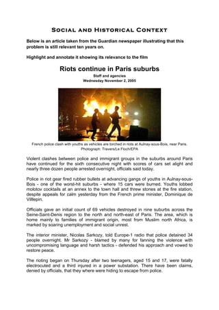 Social and Historical Context
Below is an article taken from the Guardian newspaper illustrating that this
problem is still relevant ten years on.
Highlight and annotate it showing its relevance to the film
Riots continue in Paris suburbs
Staff and agencies
Wednesday November 2, 2005
French police clash with youths as vehicles are torched in riots at Aulnay-sous-Bois, near Paris.
Photograph: Travers/Le Floch/EPA
Violent clashes between police and immigrant groups in the suburbs around Paris
have continued for the sixth consecutive night with scores of cars set alight and
nearly three dozen people arrested overnight, officials said today.
Police in riot gear fired rubber bullets at advancing gangs of youths in Aulnay-sous-
Bois - one of the worst-hit suburbs - where 15 cars were burned. Youths lobbed
molotov cocktails at an annex to the town hall and threw stones at the fire station,
despite appeals for calm yesterday from the French prime minister, Dominique de
Villlepin.
Officials gave an initial count of 69 vehicles destroyed in nine suburbs across the
Seine-Saint-Denis region to the north and north-east of Paris. The area, which is
home mainly to families of immigrant origin, most from Muslim north Africa, is
marked by soaring unemployment and social unrest.
The interior minister, Nicolas Sarkozy, told Europe-1 radio that police detained 34
people overnight. Mr Sarkozy - blamed by many for fanning the violence with
uncompromising language and harsh tactics - defended his approach and vowed to
restore peace.
The rioting began on Thursday after two teenagers, aged 15 and 17, were fatally
electrocuted and a third injured in a power substation. There have been claims,
denied by officials, that they where were hiding to escape from police.
 
