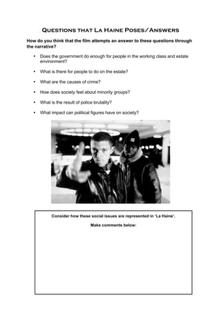 Questions that La Haine Poses/Answers
How do you think that the film attempts an answer to these questions through
the narrative?
• Does the government do enough for people in the working class and estate
environment?
• What is there for people to do on the estate?
• What are the causes of crime?
• How does society feel about minority groups?
• What is the result of police brutality?
• What impact can political figures have on society?
	
  
	
  
	
  
	
  
	
  
	
  
	
  
	
  
	
  
	
  
	
  
	
  
Consider how these social issues are represented in ‘La Haine’.
Make comments below:
 