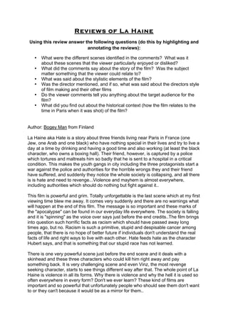 Reviews of La Haine
Using this review answer the following questions (do this by highlighting and
annotating the reviews):
• What were the different scenes identified in the comments? What was it
about these scenes that the viewer particularly enjoyed or disliked?
• What did the comments say about the story of the film? Was the subject
matter something that the viewer could relate to?
• What was said about the stylistic elements of the film?
• Was the director mentioned, and if so, what was said about the directors style
of film making and their other films
• Do the viewer comments tell you anything about the target audience for the
film?
• What did you find out about the historical context (how the film relates to the
time in Paris when it was shot) of the film?
	
  
Author: Bogey Man from Finland
La Haine aka Hate is a story about three friends living near Paris in France (one
Jew, one Arab and one black) who have nothing special in their lives and try to live a
day at a time by drinking and having a good time and also working (at least the black
character, who owns a boxing hall). Their friend, however, is captured by a police
which tortures and maltreats him so badly that he is sent to a hospital in a critical
condition. This makes the youth gangs in city including the three protagonists start a
war against the police and authorities for the horrible wrongs they and their friend
have suffered, and suddenly they notice the whole society is collapsing, and all there
is is hate and need to revenge...Violence and mayhem is almost everywhere,
including authorities which should do nothing but fight against it..
This film is powerful and grim. Totally unforgettable is the last scene which at my first
viewing time blew me away. It comes very suddenly and there are no warnings what
will happen at the end of this film. The message is so important and these marks of
the "apocalypse" can be found in our everyday life everywhere. The society is falling
and it is "spinning" as the voice over says just before the end credits..The film brings
into question such horrific facts as racism which should have passed away long
times ago, but no. Racism is such a primitive, stupid and despisable cancer among
people, that there is no hope of better future if individuals don't understand the real
facts of life and right ways to live with each other. Hate feeds hate as the character
Hubert says, and that is something that our stupid race has not learned.
There is one very powerful scene just before the end scene and it deals with a
skinhead and these three characters who could kill him right away and pay
something back. It is very challenging scene and even Vinz, the most revenge
seeking character, starts to see things different way after that. The whole point of La
Haine is violence in all its forms. Why there is violence and why the hell it is used so
often everywhere in every form? Don't we ever learn? These kind of films are
important and so powerful that unfortunately people who should see them don't want
to or they can't because it would be as a mirror for them..
 