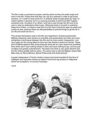 The film is also a comment on power used by police as they are pretty tough and
hard in this film. Police think that they can use any methods in order to get some
answers, or in order to have some fun..It certainly doesn't judge police as "pigs" or
violent sadists in general, but it is a warning example of what must NOT happen
anywhere ever, by police or by others. One has to see through the film and to its
core in order to understand what it says. Otherwise there is no point in watching
these kind of films. La Haine is that kind of a film that it should be seen by police and
youths as well, because there are still possibilities to prevent things to go too far in
our life and world we live in.
The camera techniques used in this film are magnificent. Director/screenwriter
Mathieu Kassovitz uses camera so smoothly and passionately and there are many
similarities in techniques between this film and his more recent, Assassin(s). I am
very happy for this young talent to have won the director's award at Cannes. These
kind of talents deserve their prizes because there are so many stupid and worthless
films which don't have nothing artistic in them and have nothing to say, and are just
mindless and greedy entertainment. The black and white is very great element and
the film strikes greatly without colors. The same case is with the Belgian classic Man
Bites Dog, by Remy Belvaux, Benoit Poelvoorde and Andre Bonzel.
A great masterpiece in French modern cinema and recommended for the fans of
intelligent and important cinema so seldom found from big studios or Hollywood
(there are exceptions, of course) nowadays.
10/10
	
  
	
  
 