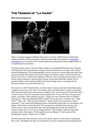 The Tension of “La Haine”
Mathieu Kassovitz
There is a formal struggle in Mathieu Kassovitz’s La Haine (1995) between unflinching
realism and filmic self-consciousness. Much has been made of the picture’s sociological
importance but an awareness of its cultural implications should not cloud an appreciation of
its sophisticated construction.
The film presents a day in the life of three youths in an unidentified Parisian slum. It begins
with black-and-white documentary footage of real riots and starts, as a result, with a feel of
historical authenticity. The cinematographic choice to shoot in a similar black-and-white look
seems to bind the film proper to the stock footage with which it opens: on the one hand, the
fiction of La Haine is allowed the authority of history. The story begins the day after a riot in
which a police inspector’s gun has gone missing: on the other hand, then, history fills in
narrative blanks, as the tumult recorded in the stock footage acts as a surrogate for the
fictional riot that we are not allowed to see.
The narrative is full of similar holes, as well as tedious stories, dead-ends and unfunny jokes:
it appears as uneven as life. Take, for example, when, sat killing time in a park, a young boy
tells Vinz (Vincent Cassel) a story about a celebrity who’s been set up for the television show
Candid Camera. The tale crescendos as the celebrity tries “to act cool” but, as he gets more
uneasy, inevitably “starts ranting at [a] guy”. Finally, the story climaxes only in a bathetic
petering out: “They start fighting and the Candid Camera guys have to break it up.” “Then
what?” “That’s all.” “Who was the celebrity?” “Dunno, but he was real famous. I don’t
remember.” Later, Saïd (Saïd Taghmaoui) ruins a potentially funny joke by over-telling it. He
begins, “Heard the one about the nun?” He recounts how a drunken man, leaving a bar,
comes across a nun in a long black cape. He starts beating her up and, after about five
minutes, finally says “You’re not so tough, Batman!” The comedy is defused when Saïd
exclaims, after a brief pause, “He thought the nun was Batman!” Vinz rounds off the
deadening by saying, “I heard it was a rabbi.”
The film ends with what feels like a true to life stroke, when it is Vinz and not a policeman
that is shot. Throughout the film we are allowed to see Vinz enacting (in his head) the desire
 