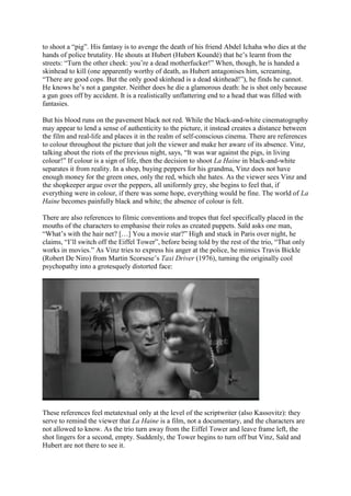 to shoot a “pig”. His fantasy is to avenge the death of his friend Abdel Ichaha who dies at the
hands of police brutality. He shouts at Hubert (Hubert Koundé) that he’s learnt from the
streets: “Turn the other cheek: you’re a dead motherfucker!” When, though, he is handed a
skinhead to kill (one apparently worthy of death, as Hubert antagonises him, screaming,
“There are good cops. But the only good skinhead is a dead skinhead!”), he finds he cannot.
He knows he’s not a gangster. Neither does he die a glamorous death: he is shot only because
a gun goes off by accident. It is a realistically unflattering end to a head that was filled with
fantasies.
But his blood runs on the pavement black not red. While the black-and-white cinematography
may appear to lend a sense of authenticity to the picture, it instead creates a distance between
the film and real-life and places it in the realm of self-conscious cinema. There are references
to colour throughout the picture that jolt the viewer and make her aware of its absence. Vinz,
talking about the riots of the previous night, says, “It was war against the pigs, in living
colour!” If colour is a sign of life, then the decision to shoot La Haine in black-and-white
separates it from reality. In a shop, buying peppers for his grandma, Vinz does not have
enough money for the green ones, only the red, which she hates. As the viewer sees Vinz and
the shopkeeper argue over the peppers, all uniformly grey, she begins to feel that, if
everything were in colour, if there was some hope, everything would be fine. The world of La
Haine becomes painfully black and white; the absence of colour is felt.
There are also references to filmic conventions and tropes that feel specifically placed in the
mouths of the characters to emphasise their roles as created puppets. Saïd asks one man,
“What’s with the hair net? […] You a movie star?” High and stuck in Paris over night, he
claims, “I’ll switch off the Eiffel Tower”, before being told by the rest of the trio, “That only
works in movies.” As Vinz tries to express his anger at the police, he mimics Travis Bickle
(Robert De Niro) from Martin Scorsese’s Taxi Driver (1976), turning the originally cool
psychopathy into a grotesquely distorted face:
These references feel metatextual only at the level of the scriptwriter (also Kassovitz): they
serve to remind the viewer that La Haine is a film, not a documentary, and the characters are
not allowed to know. As the trio turn away from the Eiffel Tower and leave frame left, the
shot lingers for a second, empty. Suddenly, the Tower begins to turn off but Vinz, Saïd and
Hubert are not there to see it.
 