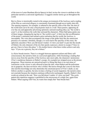 of the town to Lester Burnham (Kevin Spacey) in bed, invites the viewer to attribute to this
particular narrative a universal significance: it suggests similar stories go on throughout the
world.
But La Haine is inextricably rooted in the unique environment of the banlieues and a reading
of the film as a universal allegory is consistently frustrated (though never totally shut off).
The opening sequence, for example, is tethered to the specific slum of the film: the shot of
the world turns out to be only a frayed poster stuck to a wall. These posters, appearing all
over the city and apparently advertising optimistic outward reaching (they say “the world is
yours”), in fact reinforce the walls that surround the characters. When Saïd spray paints one
of these images, changing the tag line to “the world is ours”, it feels less like an affirmation
of the poster’s sentiment and instead a grim realisation that his world, the banlieue, is
inescapable. The voice that accompanies the image of the globe feels like the omniscient
presence of a narrator. Similarly, though, it is soon tied to the specifics of this story: the
aphoristic anecdote (“How you fall doesn’t matter: it’s how you land”) is put into the mouth
of Hubert, the only character of the trio that openly expresses a desire to escape (“I have to
get out; I have to leave this place ”). His mother knows what these wishes achieve and only
says: “if you see a grocery, buy me a lettuce.”
La Haine breeds tension. There is a struggle between apparent realism and filmic self-
consciousness; the narrative hints at a universal application, while frustrating a reading that
moves away from the specifics of the banlieue and, most sadly, the characters’ pretensions
(Vinz’s murderous fantasies or Hubert’s escape, for example) are stripped away as the picture
progresses. These tensions are unresolved and it is fitting that there is no real sense of
conclusion: as the viewer is only allowed to hear the shot, when Hubert and the policeman
are at gunpoint, she does not know who is killed. She knows though that someone has been
shot and this knowledge not only diminishes the emotional power of Vinz’s death, as one
follows another so quickly, but also invokes a feeling of social stagnation: the narrative does
not conclude because the situation continues (effectively) unchanged. Equally, Hubert’s first
words are echoed at the end: “How you fall doesn’t matter: it’s how you land.” The cyclic
pattern this repetition suggests is paralleled in the microcosm of a single line, again from
Hubert. When arguing with Vinz, he warns him simply that “hate breeds hate.”
 