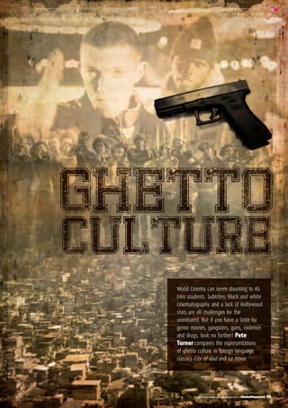 19 MediaMagazine | February 2011 | english and media centre
MM
Ghetto
Culture
World Cinema can seem daunting to AS
Film students. Subtitles, black and white
cinematography and a lack of Hollywood
stars are all challenges for the
uninitiated. But if you have a taste for
genre movies, gangsters, guns, violence
and drugs, look no further! Pete
Turner compares the representations
of ghetto culture in foreign language
classics City of God and La Haine.
MM
english and media centre | February 2011 | MediaMagazine 19
 