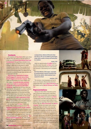 a young Zairian, Makome M’Bowole [who]
was shot in 1993. He was killed at point blank
range while in police custody and handcuffed
to a radiator.
Elstob, 1997
Made for approximately $3 million by first-
time film-maker Kassovitz, La Haine won many
awards (including Best Director at the Cannes
Film Festival); so devastating was its reception
that:
the Prime Minister, Alain Juppe, responded
by commissioning a special screening of the
film for the cabinet, which ministers were
required to attend
Johnston, 1995
The narrative, cinematography and use of
music are all clearly influenced by American
independent films such as Boyz N The Hood and
film-makers such as Martin Scorsese and Spike
Lee.
Representations
Young men from ethnic minorities are the
main social group represented in both films.
Each film has a young black male protagonist:
Rocket in City of God and Hubert in La Haine.
The American ‘hood’film sub-genre often has a
character that is trying to reject a life of crime
and escape the trappings of the ‘hood’in which
he lives (see also Boyz N The Hood and Menace
II Society). Rocket and Hubert both conform
to this archetype, and reject crime as a way
of life. Rocket flirts with crime but cannot go
through with muggings and hold-ups due to
his compassionate nature. He tries working at a
supermarket but is fired for his connections to
the favela. By the end of the film he has become a
successful photographer because of his access to
the gangs and knowledge of the favela. Similarly,
Hubert rejects the rioting of the other youths on
his estate. He runs a gym that he worked hard to
Contexts
The narrative of City of God (2002) spans three
decades from the Sixties to the late Eighties. It
is the story of a favela (slum/shanty town) and
its inhabitants through these turbulent times.
Brazil has‘nearly unrivalled economic inequality’
(Gilligan, 2006) and an estimated 6.5 million
inhabitants live in favelas. These people live in
extreme poverty and are surrounded by gang
violence and the drug trade. The selling and use
of cocaine increased through these decades and
is depicted in the film.
City of God was ‘financed by TV Globo,
Brazil’s biggest TV channel, and o2 Films,
Brazil’s biggest commercials company’ (Muir,
2008) and directed by two white middle-class
film-makers, Fernando Meirelles and Katia
Lund. It was made on a modest budget of
$3,300,000 and grossed over $24 million
worldwide suggesting that this was a film that
was made for, and appealed to, a mass audience,
not just the people of Brazil. The funding by
Brazilian corporations of more and more films
(and TV shows) about the favelas (e.g. Lower City,
Bus 174, Elite Squad, City of Men etc.) has raised
debates about the elite’s exploitation of the
poor by pandering to middle-class desires for
‘typical’representations of young black males in
gangs, shooting guns and taking drugs.
On the other hand, La Haine (1995) is set
in the 1990s and the protagonists live in ‘les
banlieues’ (housing estates) on the outskirts
of Paris. It also deals with police brutality, racism
and civil unrest. It opens with immediate context:
real footage of the riots that regularly took place
between youths and police between 1986 and
1996 (and were continuing during filming). The
director, Mathieu Kassovitz, has often stated
that he was inspired to write the film when he
heard the story of:
MM
20 MediaMagazine | February 2011 | english and media centre
 