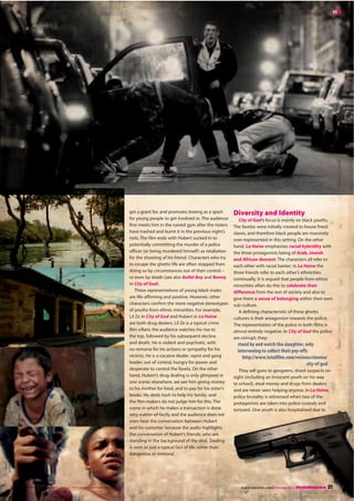 21 MediaMagazine | February 2011 | english and media centre
MM
Diversity and Identity
City of God’s focus is mainly on black youths.
The favelas were initially created to house freed
slaves, and therefore black people are massively
over-represented in this setting. On the other
hand, La Haine emphasises racial hybridity with
the three protagonists being of Arab, Jewish
and African descent. The characters all refer to
each other with racial banter; in La Haine the
three friends refer to each other’s ethnicities
continually. It is argued that people from ethnic
minorities often do this to celebrate their
difference from the rest of society and also to
give them a sense of belonging within their own
sub-culture.
A defining characteristic of these ghetto
cultures is their antagonism towards the police.
The representation of the police in both films is
almost entirely negative. In City of God the police
are corrupt; they:
stand by and watch the slaughter, only
intervening to collect their pay-offs
http://www.totalfilm.com/reviews/cinema/
city-of-god
They sell guns to gangsters, shoot suspects on
sight (including an innocent youth on his way
to school), steal money and drugs from dealers
and are never seen helping anyone. In La Haine,
police brutality is witnessed when two of the
protagonists are taken into police custody and
tortured. One youth is also hospitalised due to
get a grant for, and promotes boxing as a sport
for young people to get involved in. The audience
first meets him in the ruined gym after the rioters
have trashed and burnt it in the previous night’s
riots. The film ends with Hubert sucked in to
potentially committing the murder of a police
officer (or being murdered himself) as retaliation
for the shooting of his friend. Characters who try
to escape the ghetto life are often stopped from
doing so by circumstances out of their control –
or even by death (see also Bullet Boy and Benny
in City of God).
These representations of young black males
are life-affirming and positive. However, other
characters confirm the more negative stereotypes
of youths from ethnic minorities. For example,
Lil Ze in City of God and Hubert in La Haine
are both drug dealers. Lil Ze is a typical crime
film villain; the audience watches his rise to
the top, followed by his subsequent decline
and death. He is violent and psychotic, with
no remorse for his actions or sympathy for his
victims. He is a cocaine dealer, rapist and gang
leader; out of control, hungry for power and
desperate to control the favela. On the other
hand, Hubert’s drug dealing is only glimpsed in
one scene; elsewhere, we see him giving money
to his mother for food, and to pay for his sister’s
books. He deals hash to help his family; and
the film-makers do not judge him for this. The
scene in which he makes a transaction is done
very matter-of-factly and the audience does not
even hear the conversation between Hubert
and his customer because the audio highlights
the conversation of Hubert’s friends, who are
standing in the background of the shot. Dealing
is seen as just a typical fact of life rather than
dangerous or immoral.
MM
english and media centre | February 2011 | MediaMagazine 21
 