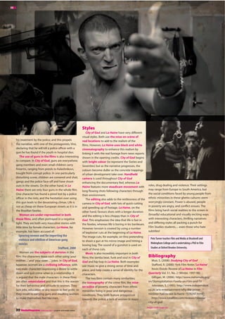 roles, drug dealing and violence. Their settings
may range from Europe to South America, but
the social conditions faced by young people from
ethnic minorities in these ghetto cultures seem
worryingly constant. Power is abused, people
in poverty are angry, and conflict ensues. The
films bring harsh social realities to the screen in
(broadly) educational and visually exciting ways
with interesting characters, thrilling narratives
and differing styles all packing a punch for
Film Studies students… even those who hate
subtitles!
Pete Turner teaches Film and Media at Bracknell and
Wokingham College and is undertaking a PhD in Film
Studies at Oxford Brookes University.
Bibliography
Muir, S. (2008): Studying City of God
Stafford, R. (2000): York Film Notes‘La Haine’
Kevin Elstob: Review of La Haine in Film
Quarterly Vol. 51, No. 2 (Winter, 1997-98)
Gilligan, M. (2006): http://www.metamute.org/
en/Slumsploitation-Favela-on-Film-and-TV
Johnston, S. (1995): http://www.independent.
co.uk/arts-entertainment/why-the-prime-
minister-had-to-see-la-haine-1578297.html
http://www.totalfilm.com/reviews/cinema/
city-of-god
Styles
City of God and La Haine have very different
visual styles. Both use the mise-en-scène of
real locations to add to the realism of the
films. However, La Haine uses black and white
cinematography to enhance this realism by
linking it with the real footage from news reports
shown in the opening credits. City of God begins
with bright colour (to represent the Sixties and
Seventies) but as the narrative progresses, the
colours become duller as the concrete trappings
of urban development take over. Handheld
camera is used throughout City of God
enhancing the documentary feel, whereas La
Haine features more steadicam movement with
long flowing shots following characters through
their environment.
The editing also adds to the restlessness of the
camera in City of God, with lots of quick cutting
and speeding up of footage. La Haine, on the
other hand, favours shots with a longer duration
and the editing is less choppy than in City of
God. This emphasises the idea that life is fast in
the favelas, whereas life is boring in les banlieues.
However tension is created by using a number
of‘explosive’cuts at the beginning of La Haine.
The image cuts, for example, on Vinz pretending
to shoot a gun at his mirror image and hitting a
boxing bag. The sound of a gunshot is used on
each of these cuts.
Music is also incredibly important in both
films; the samba beat, funk and soul in City of
God and hip hop in La Haine. Both examples
use music to give a strong sense of time and
place, and help create a sense of identity for the
characters.
The two films contain many similarities;
the iconography of the crime film, the mise-
en-scène of poverty, characters from ethnic
minorities living in poor and dangerous
conditions. They both feature antagonism
towards the police, a lack of women in major
his treatment by the police; and this propels
the narrative, with one of the protagonists, Vinz,
declaring that he will kill a police officer with a
gun he has found if the youth in hospital dies.
The use of guns in the films is also interesting
to compare. In City of God, guns are everywhere;
gang members and even small children carry
firearms, ranging from pistols to Kalashnikovs,
bought from corrupt police. In one particularly
disturbing scene, children are cornered and shot;
gangs and the police face-off and have shoot-
outs in the streets. On the other hand, in La
Haine there are only four guns in the whole film.
One character has found a pistol lost by a police
officer in the riots, and the hesitation over using
this gun leads to the devastating climax. Life is
not as cheap on these European streets as it is in
the Brazilian favelas.
Women are under-represented in both
these films, and often portrayed in a negative
light. They are both very masculine stories with
little time for female characters. La Haine, for
example, has been accused of:
ignoring women and for importing the
violence and nihilism of American gang
movies
Stafford, 2000
Women are the subjects of derision in the
film; the characters tease each other using‘your
mother…’and‘your sister…’jokes. In City of God,
however, women are a civilising influence, with
two male characters expressing a desire to settle
down and quit crime when in a relationship. It
is argued that the male characters in these films
are often emasculated and that this is the reason
for their behaviour and attitude to women. They
lack jobs, education or any reason to feel pride, so
they resort to carrying guns and insulting women
to make themselves feel like men.
MM
22 MediaMagazine | February 2011 | english and media centre
Images credit Image.net
 