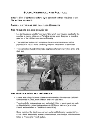 Social Historical and Political
Below is a list of contextual factors, try to comment on their relevance to the
film and how you read it.
Social, historical and political Contexts
The projects or, les banlieues:
• Les banlieues are satellite ‘new towns’ (for which read housing estates for the
poor) up to twenty miles out of Paris that almost seem designed to keep the
poor out of the middle-class centre of the city
• The ‘new town’ in which La Haine was filmed had at the time an official
population of 10,000 made up of sixty different nationalities or ethnicities
• These are stereotyped in the media as places of urban deprivation crime and
drug use.
The French Empire and Imperialism...
• France was a major colonial power in the nineteenth and twentieth centuries
with colonies in Africa, the Carribean and Sout-East Asia.
• The struggle for independence was particularly bitter in some countries such
as Algeria (which gained independence in 1962) and Vietnam (where the
French were defeated at Dien Bien Phu in 1954).
• Some colonies, like Martinique, remain and are able to send representatives
to the French Assembley. Other former colonies, like Senegal, remain closely
linked to France and French culture.
 