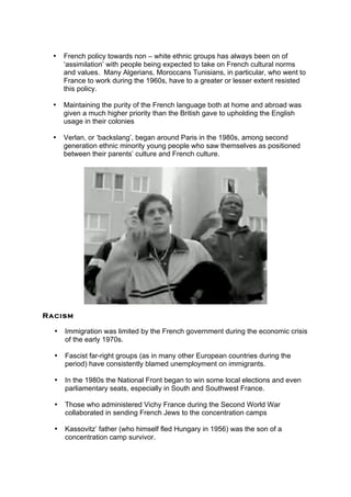 • French policy towards non – white ethnic groups has always been on of
‘assimilation’ with people being expected to take on French cultural norms
and values. Many Algerians, Moroccans Tunisians, in particular, who went to
France to work during the 1960s, have to a greater or lesser extent resisted
this policy.
• Maintaining the purity of the French language both at home and abroad was
given a much higher priority than the British gave to upholding the English
usage in their colonies
• Verlan, or ‘backslang’, began around Paris in the 1980s, among second
generation ethnic minority young people who saw themselves as positioned
between their parents’ culture and French culture.
Racism
• Immigration was limited by the French government during the economic crisis
of the early 1970s.
• Fascist far-right groups (as in many other European countries during the
period) have consistently blamed unemployment on immigrants.
• In the 1980s the National Front began to win some local elections and even
parliamentary seats, especially in South and Southwest France.
• Those who administered Vichy France during the Second World War
collaborated in sending French Jews to the concentration camps
• Kassovitz’ father (who himself fled Hungary in 1956) was the son of a
concentration camp survivor.
 