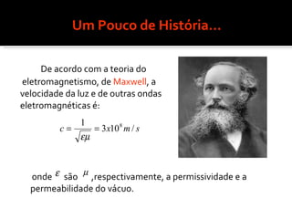 Um Pouco de História... De acordo com a teoria do eletromagnetismo, de  Maxwell , a  velocidade da luz e de outras ondas  eletromagnéticas é: onde  são  ,respectivamente, a permissividade e a permeabilidade do vácuo.  
