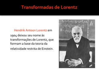 Transformadas de Lorentz   Hendrik Antoon Lorentz  em 1904 deixou   seu nome às transformações de Lorentz, que formam a base da teoria da relatividade restrita de Einstein.   