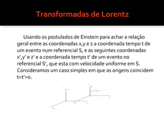 Transformadas de Lorentz Usando os postulados de Einstein para achar a relação geral entre as coordenadas x,y e z a coordenada tempo t de um evento num referencial S, e as seguintes coordenadas x’,y’ e z’ e a coordenada tempo t’ de um evento no referencial S’, que esta com velocidade uniforme em S. Consideramos um caso simples em que as origens coincidem t=t’=0. 