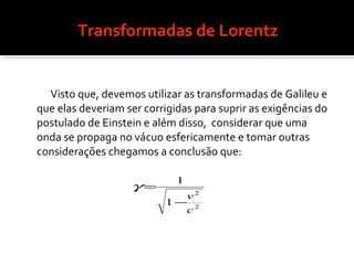 Transformadas de Lorentz Visto que, devemos utilizar as transformadas de Galileu e que elas deveriam ser corrigidas para suprir as exigências do postulado de Einstein e além disso,  considerar que uma onda se propaga no vácuo esfericamente e tomar outras considerações chegamos a conclusão que: 