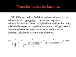 Transformadas de Lorentz O LHC (Large Hadron Collider), acelera prótons com um velocidade de 0,999999991c, devido a essa grande velocidade devemos fazer correções Relativisticas. Portanto, a Relatividade tem um papel importante no LHC, pois sem a consideração dela os erros nos cálculos seriam muito grandes. Calculando o fator gama obtemos: 