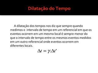 Dilatação do Tempo A dilatação dos tempos nos diz que sempre quando medimos o  intervalo de tempo em um referencial em que os eventos ocorrem em um mesmo local é sempre menor do que o intervalo de tempo entre os mesmos eventos medidos em um outro referencial onde eventos ocorrem em diferentes locais. 