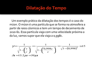 Dilatação do Tempo Um exemplo prático da dilatação dos tempos é o caso do múon. O múon é uma partícula que se forma na atmosfera a partir de raios cósmicos e tem um tempo de decaimento de  2x10-6s. Essa partícula viaja com uma velocidade próxima a da luz, vamos supor que ela viaja a 0,998c. 