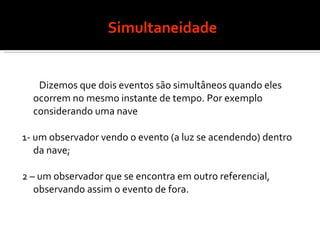 Simultaneidade Dizemos que dois eventos são simultâneos quando eles ocorrem no mesmo instante de tempo. Por exemplo considerando uma nave  1- um observador vendo o evento (a luz se acendendo) dentro da nave; 2 – um observador que se encontra em outro referencial, observando assim o evento de fora. 
